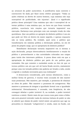 ao arcanum do poder autocrático. A justificativa mais coerente e
convincente foi dada por Kant nesta célebre passagem: "Todas as
ações relativas ao direito de outros homens, cuja máxima não seja
susceptível de publicidade, são injustas". Qual é o significado
prático desse princípio? Uma máxima que não é susceptível de se
tornar pública é uma máxima que, na hora em que fosse tornada
pública, suscitaria tais reações que tornaria impossível sua
execução. Esclareço esse princípio com um exemplo tirado da vida
quotidiana. Que um político se aproprie do dinheiro público é um ato
que pode ser feito só dentro do maior segredo, e apenas enquanto
não se torna público. Na verdade, qual seria o político que
transformaria em máxima pública a declaração pública, no ato de
posse do próprio cargo, que se apropriaria do dinheiro público?
Semelhante declaração tornaria impossível em si mesma a
ação declarada, porque desencadearia imediatamente a reação do
público e provavelmente a das autoridades colocadas nos cargos
para tutela dos interesses públicos. A prova disso está em que a
apropriação do dinheiro público por parte de um político gera
escândalo. Em que consiste o escândalo senão no fato de que se
tornou público um ato que até ali havia ficado secreto, exatamente
porque uma vez tornado público não poderia ser levado a cabo, sendo
o segredo a condição necessária para sua realização?
A democracia considerada, pelo menos idealmente, como a
melhor forma de governo, é muitas vezes acusada de não manter
suas promessas. Não manteve, por exemplo, a promessa de eliminar
as elites do poder. Não manteve a promessa do autogoverno. Não
manteve a promessa de integrar a igualdade formal com a igualdade
substancial. Estranhamente, é acusada, com freqüência, de não
conseguir debelar o poder invisível. E, na verdade, o poder invisível
continua a existir. Existe mais do que nunca num país como a Itália:
não será possível entender nada do sistema italiano de poder se não
se admitir que abaixo do poder visível existe um governo que age na
penumbra (o chamado "subgoverno") e ainda, mais no fundo, um
 