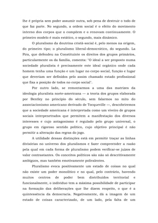 lhe é própria sem poder assumir outra, sob pena de destruir o todo de
que faz parte. No segundo, a ordem social é o efeito do movimento
interno dos corpos que o compõem e o renovam continuamente. O
primeiro modelo é mais estático, o segundo, mais dinâmico.
O pluralismo da doutrina cristã-social é, pelo menos na origem,
do primeiro tipo; o pluralismo liberal-democrático, do segundo. La
Pira, que defendeu na Constituinte os direitos dos grupos primários,
particularmente os da família, comenta: "O ideal a ser proposto numa
sociedade pluralista é precisamente este ideal orgânico onde cada
homem tenha uma função e um lugar no corpo social, função e lugar
que deveriam ser definidos pelo assim chamado estado profissional
que fixa a posição de todos no corpo social".
Por outro lado, se remontarmos a uma das matrizes da
ideologia pluralista norte-americana — a teoria dos grupos elaborada
por Bentley no princípio do século, sem falarmos no mito do
associacionismo americano derivado de Tocqueville —, descobriremos
que a sociedade americana é interpretada como um viveiro de grupos
sociais interpenetrados que permitem a manifestação dos diversos
interesses e cujo antagonismo é regulado pelo grupo universal, o
grupo em rigoroso sentido político, cujo objetivo principal é não
permitir a alteração das regras do jogo.
A utilidade dessas distinções está em permitir traçar as linhas
divisórias no universo dos pluralismos e fazer compreender a razão
pela qual em cada forma de pluralismo podem verificar-se juízos de
valor contrastantes. Os conceitos políticos são não só descritivamente
ambíguos, mas também emotivamente polivalentes.
Pluralismo evoca positivamente um estado de coisas no qual
não existe um poder monolítico e no qual, pelo contrário, havendo
muitos centros de poder bem distribuídos territorial e
funcionalmente, o indivíduo tem a máxima possibilidade de participar
na formação das deliberações que lhe dizem respeito, o que é a
quintessência da democracia. Negativamente, dá a imagem de um
estado de coisas caracterizado, de um lado, pela falta de um
 