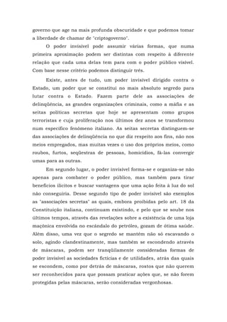 governo que age na mais profunda obscuridade e que podemos tomar
a liberdade de chamar de "criptogoverno".
O poder invisível pode assumir várias formas, que numa
primeira aproximação podem ser distintas com respeito à diferente
relação que cada uma delas tem para com o poder público visível.
Com base nesse critério podemos distinguir três.
Existe, antes de tudo, um poder invisível dirigido contra o
Estado, um poder que se constitui no mais absoluto segredo para
lutar contra o Estado. Fazem parte dele as associações de
delinqüência, as grandes organizações criminais, como a máfia e as
seitas políticas secretas que hoje se apresentam como grupos
terroristas e cuja proliferação nos últimos dez anos se transformou
num específico fenômeno italiano. As seitas secretas distinguem-se
das associações de delinqüência no que diz respeito aos fins, não nos
meios empregados, mas muitas vezes o uso dos próprios meios, como
roubos, furtos, seqüestras de pessoas, homicídios, fá-las convergir
umas para as outras.
Em segundo lugar, o poder invisível forma-se e organiza-se não
apenas para combater o poder público, mas também para tirar
benefícios ilícitos e buscar vantagens que uma ação feita à luz do sol
não conseguiria. Desse segundo tipo de poder invisível são exemplos
as "associações secretas" as quais, embora proibidas pelo art. 18 da
Constituição italiana, continuam existindo, e pelo que se soube nos
últimos tempos, através das revelações sobre a existência de uma loja
maçônica envolvida no escândalo do petróleo, gozam de ótima saúde.
Além disso, uma vez que o segredo se mantém não só escavando o
solo, agindo clandestinamente, mas também se escondendo através
de máscaras, podem ser tranqüilamente consideradas formas de
poder invisível as sociedades fictícias e de utilidades, atrás das quais
se escondem, como por detrás de máscaras, rostos que não querem
ser reconhecidos para que possam praticar ações que, se não forem
protegidas pelas máscaras, serão consideradas vergonhosas.
 