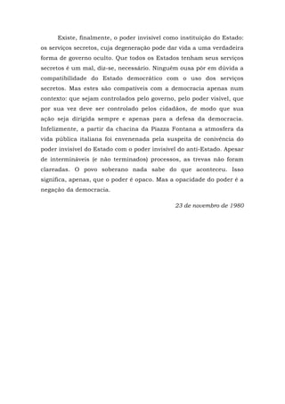 Existe, finalmente, o poder invisível como instituição do Estado:
os serviços secretos, cuja degeneração pode dar vida a uma verdadeira
forma de governo oculto. Que todos os Estados tenham seus serviços
secretos é um mal, diz-se, necessário. Ninguém ousa pôr em dúvida a
compatibilidade do Estado democrático com o uso dos serviços
secretos. Mas estes são compatíveis com a democracia apenas num
contexto: que sejam controlados pelo governo, pelo poder visível, que
por sua vez deve ser controlado pelos cidadãos, de modo que sua
ação seja dirigida sempre e apenas para a defesa da democracia.
Infelizmente, a partir da chacina da Piazza Fontana a atmosfera da
vida pública italiana foi envenenada pela suspeita de conivência do
poder invisível do Estado com o poder invisível do anti-Estado. Apesar
de intermináveis (e não terminados) processos, as trevas não foram
clareadas. O povo soberano nada sabe do que aconteceu. Isso
significa, apenas, que o poder é opaco. Mas a opacidade do poder é a
negação da democracia.
23 de novembro de 1980
 