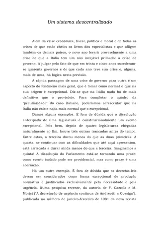 Um sistema descentralizado
Além da crise econômica, fiscal, política e moral e de todas as
crises de que estão cheios os livros dos especialistas e que afligem
também os demais países, o novo ano levará provavelmente a uma
crise de que a Itália tem um não invejável primado: a crise de
governo. A julgar pelo fato de que em trinta e cinco anos sucederam-
se quarenta governos e de que cada ano teve sua crise e, alguns,
mais de uma, há lógica nesta previsão.
A rápida passagem de uma crise de governo para outra é um
aspecto do fenômeno mais geral, que é tomar como normal o que na
sua origem é excepcional. Diz-se que na Itália nada há de mais
definitivo que o provisório. Para completar o quadro da
"peculiaridade" do caso italiano, poderíamos acrescentar que na
Itália não existe nada mais normal que o excepcional.
Damos alguns exemplos. Ê fora de dúvida que a dissolução
antecipada de uma legislatura é constitucionalmente um evento
excepcional. Pois bem, depois de quatro legislaturas chegadas
naturalmente ao fim, houve três outras trancadas antes do tempo.
Entre estas, a terceira durou menos do que as duas primeiras. A
quarta, se continuar com as dificuldades que até aqui apresentou,
está arriscada a durar ainda menos do que a terceira. Imaginemos a
quinta! A dissolução do Parlamento está-se tornando uma praxe:
como evento isolado pode ser providencial, mas como praxe é uma
aberração.
Há um outro exemplo. É fora de dúvida que os decretos-leis
devem ser considerados como forma excepcional de produção
normativa e justificados exclusivamente pela necessidade e pela
urgência. Numa pesquisa recente, da autoria de F. Cazzola e M.
Morisi ("A decretação de urgência contínua de Andreotti a Cossiga"),
publicada no número de janeiro-fevereiro de 1981 da nova revista
 