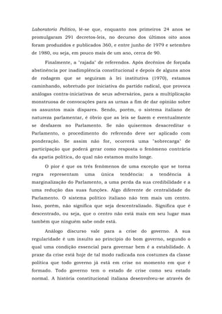 Laboratorio Politico, lê-se que, enquanto nos primeiros 24 anos se
promulgaram 291 decretos-leis, no decurso dos últimos oito anos
foram produzidos e publicados 360, e entre junho de 1979 e setembro
de 1980, ou seja, em pouco mais de um ano, cerca de 90.
Finalmente, a "rajada" de referendos. Após decênios de forçada
abstinência por inadimplência constitucional e depois de alguns anos
de rodagem que se seguiram à lei institutiva (1970), estamos
caminhando, sobretudo por iniciativa do partido radical, que provoca
análogas contra-iniciativas de seus adversários, para a multiplicação
monstruosa de convocações para as urnas a fim de dar opinião sobre
os assuntos mais díspares. Sendo, porém, o sistema italiano de
natureza parlamentar, é óbvio que as leis se fazem e eventualmente
se desfazem no Parlamento. Se não quisermos desacreditar o
Parlamento, o procedimento do referendo deve ser aplicado com
ponderação. Se assim não for, ocorrerá uma "sobrecarga" de
participação que poderá gerar como resposta o fenômeno contrário
da apatia política, do qual não estamos muito longe.
O pior é que os três fenômenos de uma exceção que se torna
regra representam uma única tendência: a tendência à
marginalização do Parlamento, a uma perda da sua credibilidade e a
uma redução das suas funções. Algo diferente de centralidade do
Parlamento. O sistema político italiano não tem mais um centro.
Isso, porém, não significa que seja descentralizado. Significa que é
descentrado, ou seja, que o centro não está mais em seu lugar mas
também que ninguém sabe onde está.
Análogo discurso vale para a crise do governo. A sua
regularidade é um insulto ao princípio do bom governo, segundo o
qual uma condição essencial para governar bem é a estabilidade. A
praxe da crise está hoje de tal modo radicada nos costumes da classe
política que todo governo já está em crise no momento em que é
formado. Todo governo tem o estado de crise como seu estado
normal. A história constitucional italiana desenvolveu-se através de
 