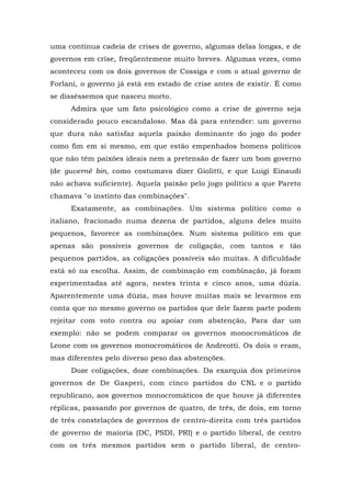 uma contínua cadeia de crises de governo, algumas delas longas, e de
governos em crise, freqüentemene muito breves. Algumas vezes, como
aconteceu com os dois governos de Cossiga e com o atual governo de
Forlani, o governo já está em estado de crise antes de existir. É como
se disséssemos que nasceu morto.
Admira que um fato psicológico como a crise de governo seja
considerado pouco escandaloso. Mas dá para entender: um governo
que dura não satisfaz aquela paixão dominante do jogo do poder
como fim em si mesmo, em que estão empenhados homens políticos
que não têm paixões ideais nem a pretensão de fazer um bom governo
(de guverné bin, como costumava dizer Giolitti, e que Luigi Einaudi
não achava suficiente). Aquela paixão pelo jogo político a que Pareto
chamava "o instinto das combinações".
Exatamente, as combinações. Um sistema político como o
italiano, fracionado numa dezena de partidos, alguns deles muito
pequenos, favorece as combinações. Num sistema político em que
apenas são possíveis governos de coligação, com tantos e tão
pequenos partidos, as coligações possíveis são muitas. A dificuldade
está só na escolha. Assim, de combinação em combinação, já foram
experimentadas até agora, nestes trinta e cinco anos, uma dúzia.
Aparentemente uma dúzia, mas houve muitas mais se levarmos em
conta que no mesmo governo os partidos que dele fazem parte podem
rejeitar com voto contra ou apoiar com abstenção, Para dar um
exemplo: não se podem comparar os governos monocromáticos de
Leone com os governos monocromáticos de Andreotti. Os dois o eram,
mas diferentes pelo diverso peso das abstenções.
Doze coligações, doze combinações. Da exarquia dos primeiros
governos de De Gasperi, com cinco partidos do CNL e o partido
republicano, aos governos monocromáticos de que houve já diferentes
réplicas, passando por governos de quatro, de três, de dois, em torno
de três constelações de governos de centro-direita com três partidos
de governo de maioria (DC, PSDI, PRI) e o partido liberal, de centro
com os três mesmos partidos sem o partido liberal, de centro-
 
