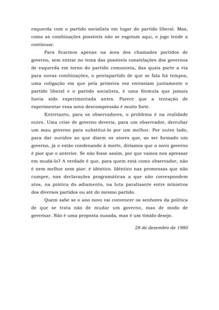 esquerda com o partido socialista em lugar do partido liberal. Mas,
como as combinações possíveis não se esgotam aqui, o jogo tende a
continuar.
Para ficarmos apenas na área dos chamados partidos de
governo, sem entrar no tema das possíveis constelações dos governos
de esquerda em torno do partido comunista, das quais parte a via
para novas combinações, o pentapartido de que se fala há tempos,
uma coligação em que pela primeira vez entrariam juntamente o
partido liberal e o partido socialista, é uma fórmula que jamais
havia sido experimentada antes. Parece que a tentação de
experimentar essa nova descompressão é muito forte.
Entretanto, para os observadores, o problema é na realidade
outro. Uma crise de governo deveria, para um observador, derrubar
um mau governo para substituí-lo por um melhor. Por outro lado,
para dar ouvidos ao que dizem os atores que, ao ser formado um
governo, já o estão condenando à morte, diríamos que o novo governo
é pior que o anterior. Se não fosse assim, por que vamos nos apressar
em mudá-lo? A verdade é que, para quem está como observador, não
é nem melhor nem pior: é idêntico. Idêntico nas promessas que não
cumpre, nas declarações programáticas a que não correspondem
atos, na prática do adiamento, na luta paralisante entre ministros
dos diversos partidos ou até do mesmo partido.
Quem sabe se o ano novo vai convencer os senhores da política
de que se trata não de mudar um governo, mas de modo de
governar. Não é uma proposta ousada, mas é um tímido desejo.
28 de dezembro de 1980
 