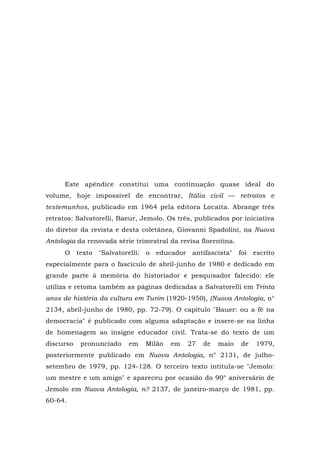Este apêndice constitui uma continuação quase ideal do
volume, hoje impossível de encontrar, Itália civil — retratos e
testemunhos, publicado em 1964 pela editora Locaita. Abrange três
retratos: Salvatorelli, Baeur, Jemolo. Os três, publicados por iniciativa
do diretor da revista e desta coletânea, Giovanni Spadolini, na Nuova
Antologia da renovada série trimestral da revisa florentina.
O texto "Salvatorelli: o educador antifascista" foi escrito
especialmente para o fascículo de abril-junho de 1980 e dedicado em
grande parte à memória do historiador e pesquisador falecido: ele
utiliza e retoma também as páginas dedicadas a Salvatorelli em Trinta
anos de história da cultura em Turim (1920-1950), (Nuova Antologia, n°
2134, abril-junho de 1980, pp. 72-79). O capítulo "Bauer: ou a fé na
democracia" é publicado com alguma adaptação e insere-se na linha
de homenagem ao insigne educador civil. Trata-se do texto de um
discurso pronunciado em Milão em 27 de maio de 1979,
posteriormente publicado em Nuova Antologia, n° 2131, de julho-
setembro de 1979, pp. 124-128. O terceiro texto intitula-se "Jemolo:
um mestre e um amigo" e apareceu por ocasião do 90° aniversário de
Jemolo em Nuova Antologia, n? 2137, de janeiro-março de 1981, pp.
60-64.
 