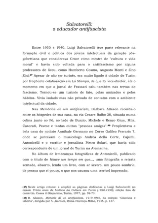 Salvatorelli:
o educador antifascista
Entre 1930 e 1940, Luigi Salvatorelli teve parte relevante na
formação civil e política dos jovens intelectuais da geração pós-
gobettiana que considerava Croce como mestre de "cultura e vida
moral" e havia sido voltada para o antifascismo por alguns
professores de liceu, como Humberto Cosmo, Augusto Monti e Zino
Zini.47 Apesar de não ser turinês, era muito ligado à cidade de Turim
por freqüente colaboração em La Stampa, de que foi vice-diretor, até o
momento em que o jornal de Frassati caiu também nas trevas do
fascismo. Tornou-se um turinês de fato, pelas amizades e pelos
hábitos. Vivia isolado mas não privado de contatos com o ambiente
intelectual da cidade.
Nas Memórias de um antifascista, Barbara Allason recorda-o
entre os hóspedes de sua casa, na via Cesare Balbo 38, situada numa
colina junto ao Pó, ao lado de Burzio, Michele e Renzo Giua, Mila,
Casorati, Pavese e tantas outras "pessoas amigas".48 Freqüentava a
bela casa do notário Annibale Germano no Corso Galileo Ferraris 7,
onde se juntavam o musicólogo Andrea della Corte, Cajumi,
Antonicelli e o escritor e jornalista Pietro Solari, que havia sido
correspondente de um jornal de Turim na Alemanha.
No álbum de lembranças fotográficas de Antonicelli, publicado
com o título de Houve um tempo em que..., uma fotografia o retrata
sentado, absorto, lendo um livro, com ar severo, um pouco sombrio,
de pessoa que ri pouco, o que nos causou uma terrível impressão.
(47) Neste artigo retomei e ampliei as páginas dedicadas a Luigi Salvatorelli no
ensaio Trinta anos de história da Cultura em Turim (1920-1950), edição fora de
comércio, Cassa di Risparmio, Turim, 1977, pp. 69-73.
(48) B. Allason, Memorie di un antifascista, 1919-1940, da coleção "Giustizia e
Libertà", dirigida por A.,Garosci, Roma-Florença-Milão, 1945, p. 137.
 