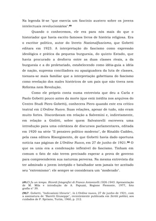 Na legenda lê-se "que exercia um fascínio austero sobre os jovens
intelectuais revolucionários".49
Quando o conhecemos, ele era para nós mais do que o
historiador que havia escrito famosos livros de história religiosa. Era
o escritor político, autor do livreto Nazionalfascismo, que Gobetti
editara em 1923. A interpretação do fascismo como expressão
ideológica e prática da pequena burguesia, do quinto Estado, que
havia procurado a desforra entre as duas classes rivais, a da
burguesia e a do proletariado, estabelecendo como idéia-guia a idéia
de nação, suprema conciliadora ou apaziguadora da luta de classes,
tornara-se mais familiar que a interpretação gobettiana do fascismo
como revelação dos males históricos de um país que não tivera nem
Reforma nem Revolução.
Como ele próprio conta numa entrevista que deu a Carla e
Paolo Gobetti pouco antes da morte (que está inédita nos arquivos do
Centro Studi Piero Gobetti), conhecera Piero quando este era crítico
teatral em L'Ordine Nuovo. Suas relações, apesar de tudo, não eram
muito fortes. Discordavam em relação a Salvemini e, indiretamente,
em relação a Giolitti, sobre quem Salvatorelli escrevera uma
introdução para uma coletânea de discursos parlamentares, editada
em 1920 na série "Il pensiero político moderno", de Rinaldo Caddeo,
pela casa editora Risorgimento, de que Gobetti havia dado oportuna
notícia nas páginas de L'Ordine Nuovo, em 27 de junho de 1921.50 O
que os unia era a condenação inflexível do fascismo. Tinham em
comum o fato de não terem precisado esperar a prova de governo
para compreenderem sua natureza perversa. Na mesma entrevista diz
ter admirado o jovem intrépido e batalhador sem jamais ter aceitado
seu "extremismo": ele sempre se considerara um "moderado".
(49)Ci fu un tempo. Ricordi fotografici di Franco Antonicelli.1926-1945. Apresentação
de M. Mila e introdução de A. Papuzzi, Regione Piemonte, 1977, foto
grafia n° 39.
(50)P. Gobetti, "Indicazioni librarie", in L'Ordine nuovo, 27 de junho de 1921, com
a assinatura de "Baretti Giuseppe", recentemente publicada em Scritti politici, aos
cuidados de P. Spriano, Turim, 1960, p. 212.
 