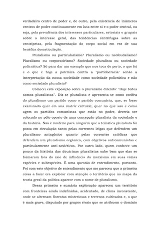 verdadeiro centro de poder e, de outro, pela existência de inúmeros
centros de poder continuamente em luta entre si e o poder central, ou
seja, pela prevalência dos interesses particulares, setoriais e grupais
sobre o interesse geral, das tendências centrífugas sobre as
centrípetas, pela fragmentação do corpo social em vez de sua
benéfica desarticulação.
Pluralismo ou particularismo? Pluralismo ou neofeudalismo?
Pluralismo ou corporativismo? Sociedade pluralista ou sociedade
policrática? Só para dar um exemplo que nos toca de perto, o que foi
e o que é hoje a polêmica contra a "partidocracia" senão a
interpretação da nossa sociedade como sociedade policrática e não
como sociedade pluralista?
Comecei esta exposição sobre o pluralismo dizendo: "Hoje todos
somos pluralistas". Diz-se pluralista e apresenta-se como corifeu
do pluralismo um partido como o partido comunista, que, se fosse
examinado quer em sua matriz cultural, quer no que são e como
agem os partidos comunistas que estão no poder, deveria ser
colocado no pólo oposto de uma concepção pluralista da sociedade e
da história. Não é mistério para ninguém que a temática pluralista foi
posta em circulação tanto pelas correntes leigas que defendem um
pluralismo antagônico quanto pelas correntes católicas que
defendem um pluralismo orgânico, com objetivos anticomunistas e
particularmente anti-soviéticos. Por outro lado, quem conhece um
pouco da história das doutrinas pluralistas sabe bem que elas se
formaram fora do raio de influência do marxismo em suas várias
espécies e subespécies. Ê uma questão de entendimento, portanto.
Foi com este objetivo de entendimento que me pareceu que a primeira
coisa a fazer era explorar com atenção o território que no mapa da
teoria geral da política aparece com o nome de pluralismo.
Dessa primeira e sumária exploração apareceu um território
com fronteiras ainda indefinidas, acidentado, de clima inconstante,
onde se alternam florestas misteriosas e terrenos cultivados e, o que
é mais grave, disputado por grupos rivais que se atribuem o domínio
 