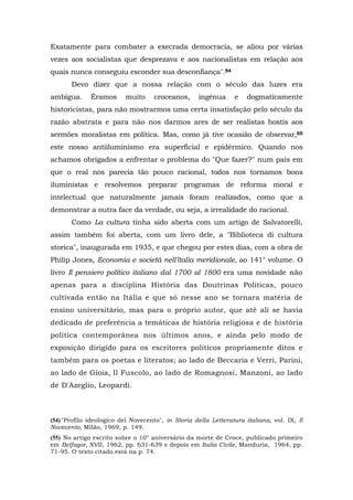 Exatamente para combater a execrada democracia, se aliou por várias
vezes aos socialistas que desprezava e aos nacionalistas em relação aos
quais nunca conseguiu esconder sua desconfiança".54
Devo dizer que a nossa relação com o século das luzes era
ambígua. Éramos muito croceanos, ingênua e dogmaticamente
historicistas, para não mostrarmos uma certa insatisfação pelo século da
razão abstrata e para não nos darmos ares de ser realistas hostis aos
sermões moralistas em política. Mas, como já tive ocasião de observar,55
este nosso antiiluminismo era superficial e epidérmico. Quando nos
achamos obrigados a enfrentar o problema do "Que fazer?" num país em
que o real nos parecia tão pouco racional, todos nos tornamos bons
iluministas e resolvemos preparar programas de reforma moral e
intelectual que naturalmente jamais foram realizados, como que a
demonstrar a outra face da verdade, ou seja, a irrealidade do racional.
Como La cultura tinha sido aberta com um artigo de Salvatorelli,
assim também foi aberta, com um livro dele, a "Biblioteca di cultura
storica", inaugurada em 1935, e que chegou por estes dias, com a obra de
Philip Jones, Economia e società nell'ltalia meridionale, ao 141° volume. O
livro Il pensiero político italiano dal 1700 al 1800 era uma novidade não
apenas para a disciplina História das Doutrinas Políticas, pouco
cultivada então na Itália e que só nesse ano se tornara matéria de
ensino universitário, mas para o próprio autor, que até ali se havia
dedicado de preferência a temáticas de história religiosa e de história
política contemporânea nos últimos anos, e ainda pelo modo de
exposição dirigido para os escritores políticos propriamente ditos e
também para os poetas e literatos; ao lado de Beccaria e Verri, Parini,
ao lado de Gioia, Il Fuscolo, ao lado de Romagnosi, Manzoni, ao lado
de D'Azeglio, Leopardi.
(54) "Profilo ideologico del Novecento", in Storia della Letteratura italiana, vol. IX, Il
Novecento, Milão, 1969, p. 149.
(55) No artigo escrito sobre o 10° aniversário da morte de Croce, publicado primeiro
em Belfagor, XVII, 1962, pp. 631-639 e depois em Italia Civile, Manduria, 1964, pp.
71-95. O texto citado está na p. 74.
 