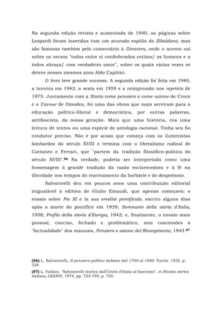 Na segunda edição revista e aumentada de 1940, as páginas sobre
Leopardi foram inseridas com um acurado espólio do Zibaldone, mas
são famosas também pelo comentário à Ginestra, onde o acento cai
sobre os versos "todos entre si confederados estima/ os homens e a
todos abraça/ com verdadeiro amor", sobre os quais várias vezes se
deteve nesses mesmos anos Aldo Capitini.
O livro teve grande sucesso. A segunda edição foi feita em 1940,
a terceira em 1942, a sexta em 1959 e a reimpressão nos reprints de
1975. Juntamente com a Storia come pensiero e come azione de Croce
e o Cavour de Omodeo, foi uma das obras que mais serviram para a
educação político-liberal e democrática, por outras palavras,
antifascista, da nossa geração. Mais que uma história, era uma
leitura de textos ou uma espécie de antologia racional. Tinha seu fio
condutor preciso. Não é por acaso que começa com os iluministas
lombardos do século XVIII e termina com o liberalismo radical de
Cattaneo e Ferrari, que "partem da tradição filosófico-política do
século XVIII".56 Na verdade, poderia ser interpretada como uma
homenagem à grande tradição da razão esclarecedora e à fé na
liberdade nos tempos do reavivamento da barbárie e do despotismo.
Salvatorelli deu em poucos anos uma contribuição editorial
inigualável à editora de Giulio Einaudi, que apenas começava: o
ensaio sobre Pio XI e la sua eredità pontificale, escrito alguns dias
após a morte do pontífice em 1939; Sommario della storia d'Italia,
1938; Profilo della storia d'Europa, 1942; e, finalmente, o ensaio mais
pessoal, conciso, fechado e problemático, sem concessões à
"factualidade" dos manuais, Pensiero e azione del Risorgimento, 1943.57
(56) L. Salvatorelli, II pensiero político italiano dal 1700 al 1800. Turim. 1935, p.
328.
(57) L. Valiani, "Salvatorelli storico dall'Unità d'Italia al fascismo", in Rivista storica
italiana, LXXXVI, 1974, pp. 723-749, p. 724.
 
