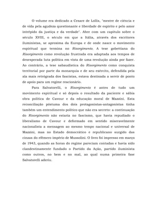 O volume era dedicado a Cesare de Lollis, "mestre de ciência e
de vida pela agudeza questionante e liberdade de espírito e pelo amor
intrépido da justiça e da verdade". Abre com um capítulo sobre o
século XVIII, o século em que a Itália, através dos escritores
iluministas, se aproxima da Europa e de onde nasce o movimento
espiritual que termina no Risorgimento. A tese gobettiana do
Risorgimento como revolução frustrada era adaptada aos tempos de
desesperada luta política em vista de uma revolução ainda por fazer.
Ao contrário, a tese sabaudística do Risorgimento como conquista
territorial por parte da monarquia e de seu exército, defendida pela
ala mais retrógrada dos fascistas, estava destinada a servir de ponto
de apoio para um regime reacionário.
Para Salvatorelli, o Risorgimento é antes de tudo um
movimento espiritual e só depois o resultado da paciente e sábia
obra política de Cavour e da educação moral de Mazzini. Esta
reconciliação póstuma dos dois protagonistas-antagonistas tinha
também um entendimento político que não era secreto: a continuação
do Risorgimento não estaria no fascismo, que havia repudiado o
liberalismo de Cavour e deformado em sentido miseravelmente
nacionalista a mensagem ao mesmo tempo nacional e universal de
Mazzini, mas no Estado democrático e republicano surgido das
cinzas do efêmero império de Mussolini. O livro foi impresso em março
de 1943, quando as horas do regime pareciam contadas e havia sido
clandestinamente fundado o Partido da Ação, partido iluminista
como outros, no bem e no mal, ao qual numa primeira fase
Salvatorelli aderiu.
 