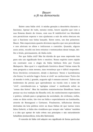 Bauer:
a fé na democracia
Existe uma Itália civil. A minha geração a descobriu durante o
fascismo. Apesar de tudo, mesmo então, houve aqueles que com a
sua firmeza diante do tirano, com sua fé indefectível na liberdade
nos permitiram esperar e nos ajudaram a sair da selva obscura em
que o fascismo nos tinha lançado. Entre estes, um dos primeiros:
Bauer. Não esquecemos quanto devemos àqueles que nos precederam
e nos abriram os olhos e indicaram o caminho. Quando, alguns
anos atrás, recolhi em livro retratos e testemunhos desse tempo, dei-
lhe o título, precisamente, de Italia civile.
Por que Itália civil? Não há dúvida de que essa expressão tem
para nós um significado forte e emotivo. Nosso espírito corre rápido
em contraste com o elogio da Itália bárbara feito por Curzio
Malaparte. Mas qual é o significado histórico disso? Várias vezes fiz
essa pergunta a mim mesmo, mas reconheço que é difícil responder.
Ecos literários certamente, desde o dantesco "Atene e Lacedemona
che fenno/ le antiche leggi e furon sì civili" ao carducciano 'Tutto che
al mondo è civile,/ grande, augusto egli è romano ancora". Talvez nos
lembremos da poesia que aprendemos na escola com o nome de
"civil", convidando-nos a "egrégias coisas" e meditando sobre as
"urnas dos fortes". Mas há também reminiscências filosóficas: basta
pensar na rica tradição da filosofia civil, do conhecimento especulativo
e prático, voltado para o progresso da sociedade, do civilismo, enfim,
como se dizia então, tão vivo na Itália e especialmente na Lombardia,
através de Romagnosi e Cattaneo. Finalmente, influências diretas
derivadas da luta política entre as duas Itálias de que tantas vezes
falou Gobetti, a Itália dos vivaldinos que sempre são "sábios" também
e a dos que apesar de tudo crêem nos princípios e são naturalmente
bobalhões (melancólicos, teria dito Salvemini).
O conceito de Itália civil adquire seu significado de forma particular
 