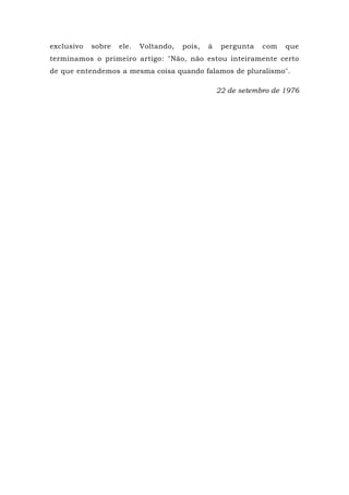exclusivo sobre ele. Voltando, pois, à pergunta com que
terminamos o primeiro artigo: "Não, não estou inteiramente certo
de que entendemos a mesma coisa quando falamos de pluralismo".
22 de setembro de 1976
 