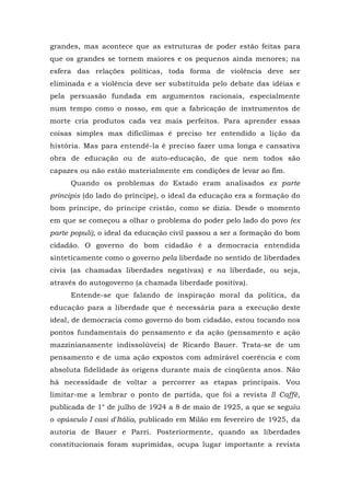 grandes, mas acontece que as estruturas de poder estão feitas para
que os grandes se tornem maiores e os pequenos ainda menores; na
esfera das relações políticas, toda forma de violência deve ser
eliminada e a violência deve ser substituída pelo debate das idéias e
pela persuasão fundada em argumentos racionais, especialmente
num tempo como o nosso, em que a fabricação de instrumentos de
morte cria produtos cada vez mais perfeitos. Para aprender essas
coisas simples mas dificílimas é preciso ter entendido a lição da
história. Mas para entendê-la é preciso fazer uma longa e cansativa
obra de educação ou de auto-educação, de que nem todos são
capazes ou não estão materialmente em condições de levar ao fim.
Quando os problemas do Estado eram analisados ex parte
principis (do lado do príncipe), o ideal da educação era a formação do
bom príncipe, do príncipe cristão, como se dizia. Desde o momento
em que se começou a olhar o problema do poder pelo lado do povo (ex
parte populi), o ideal da educação civil passou a ser a formação do bom
cidadão. O governo do bom cidadão é a democracia entendida
sinteticamente como o governo pela liberdade no sentido de liberdades
civis (as chamadas liberdades negativas) e na liberdade, ou seja,
através do autogoverno (a chamada liberdade positiva).
Entende-se que falando de inspiração moral da política, da
educação para a liberdade que é necessária para a execução deste
ideal, de democracia como governo do bom cidadão, estou tocando nos
pontos fundamentais do pensamento e da ação (pensamento e ação
mazzinianamente indissolúveis) de Ricardo Bauer. Trata-se de um
pensamento e de uma ação expostos com admirável coerência e com
absoluta fidelidade às origens durante mais de cinqüenta anos. Não
há necessidade de voltar a percorrer as etapas principais. Vou
limitar-me a lembrar o ponto de partida, que foi a revista Il Caffè,
publicada de 1° de julho de 1924 a 8 de maio de 1925, a que se seguiu
o opúsculo I casi d'Itália, publicado em Milão em fevereiro de 1925, da
autoria de Bauer e Parri. Posteriormente, quando as liberdades
constitucionais foram suprimidas, ocupa lugar importante a revista
 