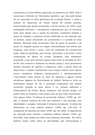 clandestina La Lotta Política, aparecida na primavera de 1929, onde é
enunciada a fórmula do "liberalismo operário", que não pode deixar
de ser associada ao ideal gobettiano da revolução liberal, e ainda a
coleção de opúsculos de Nuova libertà do mesmo período,
interrompida pela prisão acontecida a 20 de outubro de 1930 e pela
prolongada detenção e conseqüente confinamento que só terminou
treze anos depois com a queda do fascismo. Lembrarei também o
ponto de chegada, o pequeno volume publicado no ano passado que
se intitula, quase resumindo um pensamento e o sentido de uma
batalha, Breviário della democrazia. Falo de ponto de partida e de
ponto de chegada porque as etapas intermediárias são tantas que
ninguém, nem talvez o autor, está em condições de enumerá-las
todas. Seja-me permitido, pelo menos, mencionar a preciosa e ativa
colaboração de Bauer na revista Occidente, hoje totalmente
esquecida, e que saiu durante alguns anos entre as décadas de 50 e
de 60. Era turinesa e milanesa ao mesmo tempo e seus promotores
tinham intenção de apontar a Inglaterra como a pátria ideal da
democracia e tinham estabelecido uma relação estável entre alguns
jovens estudiosos italianos cattaneamente e salvemianiamente
"concretistas" (pelo menos ao nível da palavra) e alguns jovens
estudiosos ingleses da Universidade de Oxford. Destaco-a entre as
lembranças porque foi ela a principal responsável por nossos
encontros, quando os dois, Bauer e eu, éramos redatores e
colaboradores da revista. Bauer colaborou com muitos artigos, em
quase todos os números, com temas mais do que tudo "bauerianos".
Cito alguns deles: "O drama da juventude italiana" (1950, pp. 65-
68), a mesma temática do livro que publicou o ano passado, com
objetividade e coragem, intitulado Il dramma del giovani; "A defesa da
democracia na crise política italiana" (1950, pp. 130-135); "O
surgimento do fascismo na Itália" (1950, pp. 251-262); "A importância
da educação para resolver o problema político italiano" (1951, pp.
243-250), onde podem ser lidas estas palavras douradas: "Na esfera
política vemos como todas as dificuldades que obstaculizam a
 