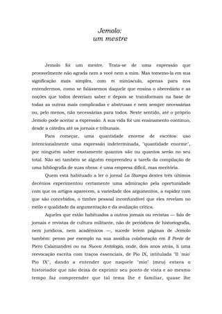 Jemolo:
um mestre
Jemolo foi um mestre. Trata-se de uma expressão que
provavelmente não agrada nem a você nem a mim. Mas tomemo-la em sua
significação mais simples, com m minúsculo, apenas para nos
entendermos, como se falássemos daquele que ensina o abecedário e as
noções que todos deveriam saber e depois se transformam na base de
todas as outras mais complicadas e abstrusas e nem sempre necessárias
ou, pelo menos, não necessárias para todos. Neste sentido, até o próprio
Jemolo pode aceitar a expressão. A sua vida foi um ensinamento contínuo,
desde a cátedra até os jornais e tribunais.
Para começar, uma quantidade enorme de escritos: uso
intencionalmente uma expressão indeterminada, "quantidade enorme",
por ninguém saber exatamente quantos são ou quantos serão no seu
total. Não sei também se alguém empreendeu a tarefa da compilação de
uma bibliografia de suas obras: é uma empresa difícil, mas meritória.
Quem está habituado a ler o jornal La Stampa destes três últimos
decênios experimentou certamente uma admiração pela oportunidade
com que os artigos aparecem, a variedade dos argumentos, a rapidez com
que são concebidos, o timbre pessoal inconfundível que eles revelam no
estilo e qualidade da argumentação e da avaliação crítica.
Aqueles que estão habituados a outros jornais ou revistas — falo de
jornais e revistas de cultura militante, não de periódicos de historiografia,
nem jurídicos, nem acadêmicos —, sucede lerem páginas de Jemolo
também: penso por exemplo na sua assídua colaboração em Il Ponte de
Piero Calamandrei ou na Nuova Antologia, onde, dois anos atrás, li uma
reevocação escrita com traços essenciais, de Pio IX, intitulada "Il 'mio'
Pio IX", dando a entender que naquele "mio" (meu) estava o
historiador que não deixa de exprimir seu ponto de vista e ao mesmo
tempo faz compreender que tal tema lhe é familiar, quase lhe
 