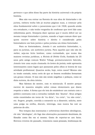 pertence e que além disso faz parte da história universal e da própria
história.
Mas não vou entrar na floresta de sua obra de historiador e de
jurista, embora tenha lido já muitas páginas suas, a começar pela
obra fundamental sobre o jansenismo que é de 1928, quando ainda
era estudante, e não tenho vergonha de confessar que terei lido uma
infinitésima parte. Desejaria dizer apenas que é muito difícil ser ao
mesmo tempo historiador e jurista, soando a lugar-comum dizer que
quem escreve sobre história e direito é considerado pelos
historiadores um bom jurista e pelos juristas um ótimo historiador.
Para os historiadores, Jemolo é um autêntico historiador, e,
para os juristas, um autêntico jurista. Para aqueles que não são do
métier, seja-me lícito lembrar, como curiosidade, que numa das
maiores revistas jurídicas, a Rivista di Diritto Civile, fundada há 25
anos pelo amigo comum Walter Tobagi, prematuramente falecido,
Jemolo tem uma seção chamada As lentes do jurista, onde apresenta
interessantes casos legais que passaram pelos olhos (e lentes) de sua
atividade profissional. Quantos serão, hoje, estes casos? Mesmo não
os tendo contado, estou certo de que se fossem recolhidos formariam
um grosso volume. E isso não são senão migalhas e pedaços, como se
dizia outrora, da obra inteira.
Mas falemos do mestre, com m minúsculo. É mestre porque
escreve de maneira simples sobre coisas elementares que dizem
respeito a todos. A forma que ele tem de estabelecer um contato com o
público contrasta com a estranha vaidade dos "doutos". Seus artigos
estão constelados em torno de "eu diria", "eu creio", "eu não creio",
etc. Sugere, propõe, convida a consentir ou a dissentir, solicita, mete
uma pulga na orelha, discute, interroga, mas nunca faz cair as
palavras do alto.
Nos tempos das insensatas e arbitrárias diatribes ideológicas,
ele não "ideologiza", ele foge das abstrações puramente doutrinais, do
filosofar como fim em si mesmo. Gosta de reportar-se aos fatos.
Reevoca eventos do passado, rememora casos pessoais, lembranças da
 