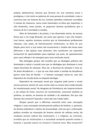 própria adolescência, leituras que ficaram em sua memória tenaz e
prodigiosa, e cita tanto as palavras de uma pessoa de autoridade, como a
conversa com um homem da rua. Lembra episódios realmente sucedidos
e tramas de romances, narra como historiador os fatos que importam, e
não desdenha, como jurista, os pequenos dramas quotidianos que o
homem de lei é convidado a resolver.
Além de historiador e de jurista, é um observador atento, da mesma
forma que o era Luigi Einaudi, um autor que aprecia e que cita sempre,
com honra, aqueles mínimos eventos que os historiadores profissionais
chamam, com razão, de historicamente irrelevantes; os fatos de que
dispõe para tecer a sua trama são inumeráveis e tirados das áreas mais
diferentes e das épocas mais distantes; eles constituem um repertório
inexaurível de oportunidades para exprimir um juízo, de apontamentos
para uma reflexão e de exemplos para uma conclusão moral.
Não ideologiza porque não acredita que as ideologias políticas são
destinadas a salvar o mundo nem que as ideologias que dominam a cena
sejam doutrinas de salvação. Para ele, a doutrina da salvação é uma só.
Se desta decadência — e que na sua obra existe o sentido da decadência
parece estar fora de dúvida — o homem conseguir salvar-se, isso não
dependerá do triunfo desta ou daquela ideologia.
Dependerá da renovação moral que ninguém pode prever e muito
menos provocar através de uma receita mais ou menos bem-confeccionada
de transformação social. Os desígnios da Providência são imperscrutáveis
e, da estirpe de Caim, escreveu ele recentemente, nasceram também os
profetas, os santos, os homens de caridade e de sabedoria. Por que não
deverão eles renascer? Quando e como não nos é dado saber.
Sempre pensei que a diferença essencial entre uma concepção
religiosa e uma concepção exclusivamente política da história, e, portanto,
do destino individual e coletivo da humanidade, está em que o reformador
político acredita na renovação do homem através da reforma social, da
mudança mesmo radical das instituições, e o religioso, ao contrário,
acredita que as instituições e a sociedade mudarão quando mudar o
homem, e quando nascer ou renascer o homem novo. Mas renascerá?
 