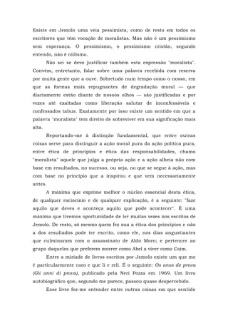 Existe em Jemolo uma veia pessimista, como de resto em todos os
escritores que têm vocação de moralistas. Mas não é um pessimismo
sem esperança. O pessimismo, o pessimismo cristão, segundo
entendo, não é niilismo.
Não sei se devo justificar também esta expressão "moralista".
Convém, entretanto, falar sobre uma palavra recebida com reserva
por muita gente que a ouve. Sobretudo num tempo como o nosso, em
que as formas mais repugnantes de degradação moral — que
diariamente estão diante de nossos olhos — são justificadas e por
vezes até exaltadas como liberação salutar de inconfessáveis e
confessados tabus. Exatamente por isso existe um sentido em que a
palavra "moralista" tem direito de sobreviver em sua significação mais
alta.
Reportando-me à distinção fundamental, que entre outras
coisas serve para distinguir a ação moral pura da ação política pura,
entre ética de princípios e ética das responsabilidades, chamo
"moralista" aquele que julga a própria ação e a ação alheia não com
base em resultados, no sucesso, ou seja, no que se segue à ação, mas
com base no princípio que a inspirou e que vem necessariamente
antes.
A máxima que exprime melhor o núcleo essencial desta ética,
de qualquer raciocínio e de qualquer explicação, é a seguinte: "faze
aquilo que deves e aconteça aquilo que pode acontecer". É uma
máxima que tivemos oportunidade de ler muitas vezes nos escritos de
Jemolo. De resto, só mesmo quem fez sua a ética dos princípios e não
a dos resultados pode ter escrito, como ele, nos dias angustiantes
que culminaram com o assassinato de Aldo Moro; e pertencer ao
grupo daqueles que preferem morrer como Abel a viver como Caim.
Entre a miríade de livros escritos por Jemolo existe um que me
é particularmente caro e que li e reli. É o seguinte: Os anos de prova
(Gli anni di prova), publicado pela Neri Pozza em 1969. Um livro
autobiográfico que, segundo me parece, passou quase despercebido.
Esse livro fez-me entender entre outras coisas em que sentido
 