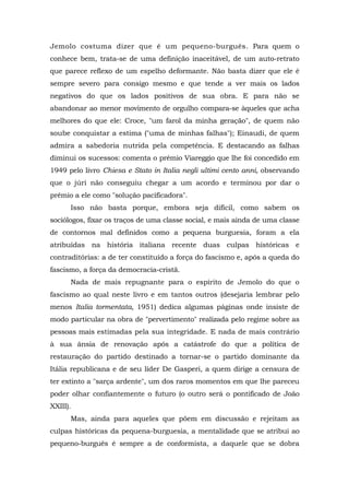Jemolo costuma dizer que é um pequeno-burguês. Para quem o
conhece bem, trata-se de uma definição inaceitável, de um auto-retrato
que parece reflexo de um espelho deformante. Não basta dizer que ele é
sempre severo para consigo mesmo e que tende a ver mais os lados
negativos do que os lados positivos de sua obra. E para não se
abandonar ao menor movimento de orgulho compara-se àqueles que acha
melhores do que ele: Croce, "um farol da minha geração", de quem não
soube conquistar a estima ("uma de minhas falhas"); Einaudi, de quem
admira a sabedoria nutrida pela competência. E destacando as falhas
diminui os sucessos: comenta o prêmio Viareggio que lhe foi concedido em
1949 pelo livro Chiesa e Stato in Italia negli ultimi cento anni, observando
que o júri não conseguiu chegar a um acordo e terminou por dar o
prêmio a ele como "solução pacificadora".
Isso não basta porque, embora seja difícil, como sabem os
sociólogos, fixar os traços de uma classe social, e mais ainda de uma classe
de contornos mal definidos como a pequena burguesia, foram a ela
atribuídas na história italiana recente duas culpas históricas e
contraditórias: a de ter constituído a força do fascismo e, após a queda do
fascismo, a força da democracia-cristã.
Nada de mais repugnante para o espírito de Jemolo do que o
fascismo ao qual neste livro e em tantos outros (desejaria lembrar pelo
menos Italia tormentata, 1951) dedica algumas páginas onde insiste de
modo particular na obra de "pervertimento" realizada pelo regime sobre as
pessoas mais estimadas pela sua integridade. E nada de mais contrário
à sua ânsia de renovação após a catástrofe do que a política de
restauração do partido destinado a tornar-se o partido dominante da
Itália republicana e de seu líder De Gasperi, a quem dirige a censura de
ter extinto a "sarça ardente", um dos raros momentos em que lhe pareceu
poder olhar confiantemente o futuro (o outro será o pontificado de João
XXIII).
Mas, ainda para aqueles que põem em discussão e rejeitam as
culpas históricas da pequena-burguesia, a mentalidade que se atribui ao
pequeno-burguês é sempre a de conformista, a daquele que se dobra
 
