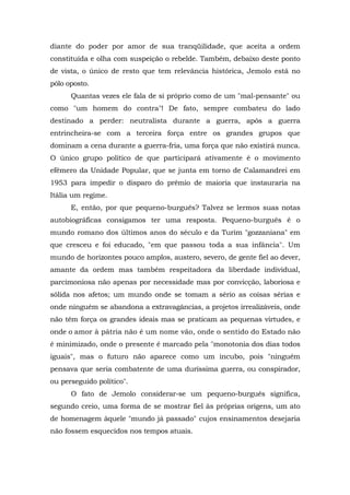 diante do poder por amor de sua tranqüilidade, que aceita a ordem
constituída e olha com suspeição o rebelde. Também, debaixo deste ponto
de vista, o único de resto que tem relevância histórica, Jemolo está no
pólo oposto.
Quantas vezes ele fala de si próprio como de um "mal-pensante" ou
como "um homem do contra"! De fato, sempre combateu do lado
destinado a perder: neutralista durante a guerra, após a guerra
entrincheira-se com a terceira força entre os grandes grupos que
dominam a cena durante a guerra-fria, uma força que não existirá nunca.
O único grupo político de que participará ativamente é o movimento
efêmero da Unidade Popular, que se junta em torno de Calamandrei em
1953 para impedir o disparo do prêmio de maioria que instauraria na
Itália um regime.
E, então, por que pequeno-burguês? Talvez se lermos suas notas
autobiográficas consigamos ter uma resposta. Pequeno-burguês é o
mundo romano dos últimos anos do século e da Turim "gozzaniana" em
que cresceu e foi educado, "em que passou toda a sua infância". Um
mundo de horizontes pouco amplos, austero, severo, de gente fiel ao dever,
amante da ordem mas também respeitadora da liberdade individual,
parcimoniosa não apenas por necessidade mas por convicção, laboriosa e
sólida nos afetos; um mundo onde se tomam a sério as coisas sérias e
onde ninguém se abandona a extravagâncias, a projetos irrealizáveis, onde
não têm força os grandes ideais mas se praticam as pequenas virtudes, e
onde o amor à pátria não é um nome vão, onde o sentido do Estado não
é minimizado, onde o presente é marcado pela "monotonia dos dias todos
iguais", mas o futuro não aparece como um incubo, pois "ninguém
pensava que seria combatente de uma duríssima guerra, ou conspirador,
ou perseguido político".
O fato de Jemolo considerar-se um pequeno-burguês significa,
segundo creio, uma forma de se mostrar fiel às próprias origens, um ato
de homenagem àquele "mundo já passado" cujos ensinamentos desejaria
não fossem esquecidos nos tempos atuais.
 