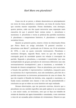 Karl Marx era pluralista?
Como era de se prever, o debate desenvolveu-se principalmente
em torno do tema pluralismo e socialismo, um tema de muitas faces
que convém manter separadas. Foram abordados, com destaque,
quatro pontos, cada um dos quais mereceria uma exposição mais
exaustiva do que é possível fazer nestas notas: 1. pluralismo e
marxismo; 2. pluralismo e teoria (e prática) dos partidos marxistas;
3. pluralismo e compromisso histórico; 4. pluralismo e sociedade
socialista futura.
Quanto ao primeiro ponto, remeto o leitor às observações feitas
por Pietro Rossi no artigo intitulado "É possível conciliar o
pluralismo com Marx?", publicado em Il Giorno, em 19 de setembro
de 1976, e com as quais concordo inteiramente. Pluralismo e
marxismo divergem, segundo Rossi, tanto no que diz respeito à
concepção geral da sociedade quanto em relação à concepção do
partido. Segundo o pluralismo, a sociedade é constituída "por uma
multiplicidade de grupos portadores de interesses diferentes mas não
necessariamente incompatíveis"; para o marxismo, a sociedade "é
formada de classes antagônicas". Para os pluralistas, por outro lado,
a função dos partidos é representativa e mediadora, enquanto para
os marxistas ela é representativa, mas não mediadora, pelo fato de o
partido representar os interesses permanentes de uma só classe. No
que diz respeito à filosofia da história, esta, segundo o marxismo, se
funda numa sociedade sem classes e tem um fim preestabelecido e
conclusivo no que se refere ao curso histórico até aqui realizado.
Dessas observações, que me parecem corretas, decorre que o
pluralismo em seu sentido específico não pode aplicar-se ao marxismo
e, com maior razão, ao leninismo, sem que se faça um trabalho de
revisão da doutrina até agora transmitida e canonizada, e sem corrermos
o risco de ser acusados pelos ortodoxos de revisionismo. Observe-se que
 