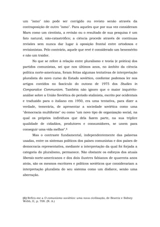 um "ismo" não pode ser corrigido ou revisto senão através da
contraposição de outro "ismo". Para aqueles que por sua vez consideram
Marx como um cientista, a revisão ou o resultado de sua pesquisa é um
fato natural, não-catastrófico; a ciência procede através de contínuas
revisões sem nunca dar lugar à oposição frontal entre ortodoxos e
revisionistas. Pelo contrário, aquele que revê é considerado um benemérito
e não um traidor.
No que se refere à relação entre pluralismo e teoria (e prática) dos
partidos comunistas, sei que nos últimos anos, no âmbito da ciência
política norte-americana, foram feitas algumas tentativas de interpretação
pluralista do novo curso do Estado soviético, conforme podemos ler nos
artigos contidos no fascículo do outono de 1975 dos Studies in
Comparative Communism. Também não ignoro que o maior inquérito-
análise sobre a União Soviética do período stalinista, escrito por ocidentais
e traduzido para o italiano em 1950, era uma tentativa, para dizer a
verdade, temerária, de apresentar a sociedade soviética como uma
"democracia multiforme" ou como "um novo tipo de organização social, na
qual os próprios indivíduos que dela fazem parte, na sua tríplice
qualidade de cidadãos, produtores e consumidores, se unem para
conseguir uma vida melhor".1
Mas o contraste fundamental, independentemente das palavras
usadas, entre os sistemas políticos dos países comunistas e dos países de
democracia representativa, mediante a interpretação da qual foi forjada a
categoria do pluralismo, permanece. Não obstante os esforços dos atuais
liberais norte-americanos e dos dois ilustres fabianos de quarenta anos
atrás, são os mesmos escritores e políticos soviéticos que considerariam a
interpretação pluralista do seu sistema como um disfarce, senão uma
aberração.
(1) Refiro-me a O comunismo soviético: uma nova civilização, de Beatriz e Sidney
Webb, II, p. 708. (N. A.)
 