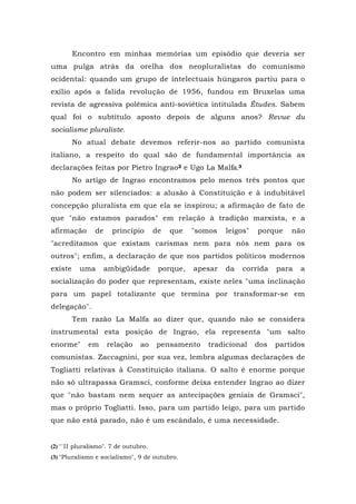 Encontro em minhas memórias um episódio que deveria ser
uma pulga atrás da orelha dos neopluralistas do comunismo
ocidental: quando um grupo de intelectuais húngaros partiu para o
exílio após a falida revolução de 1956, fundou em Bruxelas uma
revista de agressiva polêmica anti-soviética intitulada Études. Sabem
qual foi o subtítulo aposto depois de alguns anos? Revue du
socialisme pluraliste.
No atual debate devemos referir-nos ao partido comunista
italiano, a respeito do qual são de fundamental importância as
declarações feitas por Pietro Ingrao2 e Ugo La Malfa.3
No artigo de Ingrao encontramos pelo menos três pontos que
não podem ser silenciados: a alusão à Constituição e à indubitável
concepção pluralista em que ela se inspirou; a afirmação de fato de
que "não estamos parados" em relação à tradição marxista, e a
afirmação de princípio de que "somos leigos" porque não
"acreditamos que existam carismas nem para nós nem para os
outros"; enfim, a declaração de que nos partidos políticos modernos
existe uma ambigüidade porque, apesar da corrida para a
socialização do poder que representam, existe neles "uma inclinação
para um papel totalizante que termina por transformar-se em
delegação".
Tem razão La Malfa ao dizer que, quando não se considera
instrumental esta posição de Ingrao, ela representa "um salto
enorme" em relação ao pensamento tradicional dos partidos
comunistas. Zaccagnini, por sua vez, lembra algumas declarações de
Togliatti relativas à Constituição italiana. O salto é enorme porque
não só ultrapassa Gramsci, conforme deixa entender Ingrao ao dizer
que "não bastam nem sequer as antecipações geniais de Gramsci",
mas o próprio Togliatti. Isso, para um partido leigo, para um partido
que não está parado, não é um escândalo, é uma necessidade.
(2) "'II pluralismo". 7 de outubro.
(3) "Pluralismo e socialismo", 9 de outubro.
 