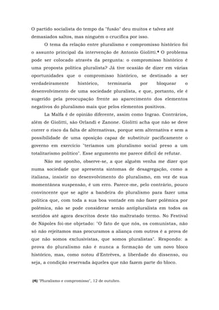 O partido socialista do tempo da "fusão" deu muitos e talvez até
demasiados saltos, mas ninguém o crucifica por isso.
O tema da relação entre pluralismo e compromisso histórico foi
o assunto principal da intervenção de Antonio Giolitti.4 O problema
pode ser colocado através da pergunta: o compromisso histórico é
uma proposta política pluralista? Já tive ocasião de dizer em várias
oportunidades que o compromisso histórico, se destinado a ser
verdadeiramente histórico, terminaria por bloquear o
desenvolvimento de uma sociedade pluralista, e que, portanto, ele é
sugerido pela preocupação frente ao aparecimento dos elementos
negativos do pluralismo mais que pelos elementos positivos.
La Malfa é de opinião diferente, assim como Ingrao. Contrários,
além de Giolitti, são Orlandi e Zanone. Giolitti acha que não se deve
correr o risco da falta de alternativas, porque sem alternativa e sem a
possibilidade de uma oposição capaz de substituir pacificamente o
governo em exercício "teríamos um pluralismo social preso a um
totalitarismo político". Esse argumento me parece difícil de refutar.
Não me oponho, observe-se, a que alguém venha me dizer que
numa sociedade que apresenta sintomas de desagregação, como a
italiana, insistir no desenvolvimento do pluralismo, em vez de sua
momentânea suspensão, é um erro. Parece-me, pelo contrário, pouco
convincente que se agite a bandeira do pluralismo para fazer uma
política que, com toda a sua boa vontade em não fazer polêmica por
polêmica, não se pode considerar senão antipluralista em todos os
sentidos até agora descritos deste tão maltratado termo. No Festival
de Nápoles foi-me objetado: "O fato de que nós, os comunistas, não
só não rejeitamos mas procuramos a aliança com outros é a prova de
que não somos exclusivistas, que somos pluralistas". Respondo: a
prova do pluralismo não é nunca a formação de um novo bloco
histórico, mas, como notou d'Entrèves, a liberdade do dissenso, ou
seja, a condição reservada àqueles que não fazem parte do bloco.
(4) "Pluralismo e compromisso", 12 de outubro.
 