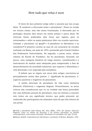 Nem tudo que reluz é ouro
O início do meu primeiro artigo sobre o assunto que nos ocupa
dizia: "É candente a discussão sobre o pluralismo". Posso ter errado
em muitas coisas, mas não nessa constatação. A discussão que se
prolongou durante dois meses em vários jornais é prova disso. No
intervalo foram publicados dois livros que registro para os
interessados e sobre os quais poderemos falar em ocasião oportuna:
Unidade e pluralismo na Igreja5 e O pluralismo no liberalismo e no
socialismo.6 O primeiro contém as atas de um seminário de estudos
realizado em Roma, em maio de 1975, promovido pelo Comitê Católico
dos Professores Universitários. No segundo, o jovem autor, último
rebento da Escola de Frankfurt, faz do pluralismo, forçando um
pouco, uma categoria histórica de longo alcance, considerando-o o
instrumento de análise mais adequado para compreender a fase de
desenvolvimento da sociedade industrial, que superou o liberalismo e
está destinado a ser superado pelo socialismo.
O debate que se seguiu aos meus dois artigos concentrou-se
principalmente nestes dois pontos: 1. significado do pluralismo; 2.
aspectos positivos e negativos do pluralismo.
A minha descrição de pluralismo foi tida como limitativa
(Passerin d'Entrèves) e enganosa (Ingrao). Provavelmente, os meus
críticos não consideraram que eu na verdade não havia pretendido
dar uma definição pessoal de pluralismo, mas me limitara a assumir
este termo em seu significado técnico, que podia presumir ser
conhecido dos participantes do seminário mais do que dos leitores de
um jornal.
(5) Unità e pluralismo nella Chiesa, Ed. Ares, Milão, 1976. No volume, Giovanni
Bognetti traça as linhas da doutrina e da prática pluralista no Estado
contemporâneo, num ensaio intitulado "Pluralismo na sociedade civil" (pp. 23-63).
(6) Rainer Eisfeld. Il pluralismo fra liberalismo e socialismo, Il Mulino, Bolonha, 1976.
 