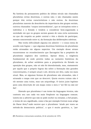 Na história do pensamento político do último século são chamadas
pluralistas certas doutrinas, e outras não; e são chamadas assim
porque têm certas características e não outras. As doutrinas
pluralistas nascem da descoberta da importância dos grupos sociais,
outrora chamados "corpos intermediários", que se interpõem entre o
indivíduo e o Estado e tendem a considerar bem-organizada a
sociedade em que os grupos sociais gozam de uma certa autonomia
no que diz respeito ao poder central e têm o direito de participar,
mesmo concorrendo entre si, da formação das deliberações coletivas.
Não tenho dificuldade alguma em admitir — e nisso estou de
acordo com Ingrao — que algumas doutrinas históricas do pluralismo
estão atrasadas em alguns aspectos. Um exemplo desse atraso
encontramos no reconhecimento que Zaccagnini faz a propósito do
pluralismo orgânico dos católicos. Apesar disso, a exigência
fundamental de onde provêm todas as variantes históricas do
pluralismo, de achar antídotos para a prepotência do Estado na
oposição dos grupos, não só não foi desvalorizada, mas, exatamente
por aquilo que o próprio Ingrao diz sobre a formação das grandes
concentrações, é sempre atual e até, deveria ser dito, cada vez mais
atual. Mas, se algumas formas de pluralismo são atrasadas, não é
atrasado o mapa com que as descrevi. Quem escava ruínas não é
ele mesmo uma ruína, mas um arqueólogo. O único juízo legítimo
para uma descrição de um mapa como o meu é "ser fiel ou não ser
fiel".
Dizendo que pluralismo é um termo da linguagem técnica, não
contesto seu uso cada vez mais freqüente na linguagem comum.
Limito-me a advertir que não se pode encher ou esvaziar, a bel-prazer,
o termo de seu significado, como o faz por exemplo Cerroni num artigo
do Paese Sera,7 onde escreve que o pluralismo "alude por vezes ao
método da democracia política", o que é muito genérico, e, "por
(7) Pluralismo e democrazia socialista, 22 de setembro de 1976.
 