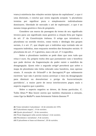 vezes,à existência das relações sociais típicas do capitalismo", o que é
uma distorção, e conclui que nesta segunda acepção "o pluralismo
termina por significar pura e simplesmente individualismo
dominante, liberdade de mercado e até de exploração", o que é ao
mesmo tempo genérico e fora de propósito.
Considero um marco da passagem do termo de seu significado
técnico para um significado mais genérico a citação feita por Ingrao
do art. 3° da Constituição italiana. O artigo que introduziu o
pluralismo no sentido técnico, como teoria e ideologia dos grupos
sociais, é o art. 2°, que dispõe que o indivíduo seja tutelado não só
enquanto indivíduo, mas enquanto membro das formações sociais. O
pluralismo do art. 3° é genérico, mas o do art. 2° é específico.
Sobre o pluralismo também se pode dizer que nem tudo que
reluz é ouro. Eu próprio tenho dito que juntamente com o benefício
que pode derivar da fragmentação do poder existe o malefício da
desagregação. Quem reler o segundo artigo8 perceberá que sobre o
mapa do pluralismo não tinha colocado uma bandeira, mas apenas
sinais. À exceção de Orlandi9 e de Zaccagnini,10 que sabiamente
escrevem "que não é preciso nunca acentuar o risco da desagregação
para diminuir ou desvalorizar o perigo da burocratização
partidária", a maior parte de meus interlocutores pegou mais o
aspecto negativo que o positivo.
Sobre o aspecto negativo se deteve, de forma particular, C.
Tullio Altan.11 Mas houve outros que também chamaram a atenção,
como Ugo La Malfa12 e mais fortemente Valerio Zanone.13
(8) "Come intendere il pluralismo". 22 de setembro de 1976.
(9) "Il pluralismo negato", 14 de outubro.
(10)"Quale pluralismo?", 18 de novembro.
(11) "Forze disgreganti nella società italiana", 6 de outubro.
(12)"Pluralismo e socialismo", 9 de outubro.
(13) "Il pluralismo si basa sul dissenso", 20 de outubro.
 
