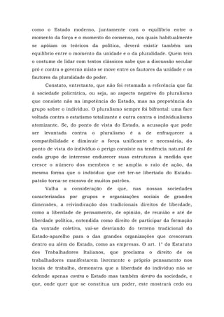 como o Estado moderno, juntamente com o equilíbrio entre o
momento da força e o momento do consenso, nos quais habitualmente
se apóiam os teóricos da política, deverá existir também um
equilíbrio entre o momento da unidade e o da pluralidade. Quem tem
o costume de lidar com textos clássicos sabe que a discussão secular
pró e contra o governo misto se move entre os fautores da unidade e os
fautores da pluralidade do poder.
Constato, entretanto, que não foi retomada a referência que fiz
à sociedade policrática, ou seja, ao aspecto negativo do pluralismo
que consiste não na impotência do Estado, mas na prepotência do
grupo sobre o indivíduo. O pluralismo sempre foi bifrontal: uma face
voltada contra o estatismo totalizante e outra contra o individualismo
atomizante. Se, do ponto de vista do Estado, a acusação que pode
ser levantada contra o pluralismo é a de enfraquecer a
compatibilidade e diminuir a força unificante e necessária, do
ponto de vista do indivíduo o perigo consiste na tendência natural de
cada grupo de interesse endurecer suas estruturas à medida que
cresce o número dos membros e se amplia o raio de ação, da
mesma forma que o indivíduo que crê ter-se libertado do Estado-
patrão torna-se escravo de muitos patrões.
Valha a consideração de que, nas nossas sociedades
caracterizadas por grupos e organizações sociais de grandes
dimensões, a reivindicação dos tradicionais direitos de liberdade,
como a liberdade de pensamento, de opinião, de reunião e até de
liberdade política, entendida como direito de participar da formação
da vontade coletiva, vai-se desviando do terreno tradicional do
Estado-aparelho para o das grandes organizações que cresceram
dentro ou além do Estado, como as empresas. O art. 1° do Estatuto
dos Trabalhadores Italianos, que proclama o direito de os
trabalhadores manifestarem livremente o próprio pensamento nos
locais de trabalho, demonstra que a liberdade do indivíduo não se
defende apenas contra o Estado mas também dentro da sociedade, e
que, onde quer que se constitua um poder, este mostrará cedo ou
 