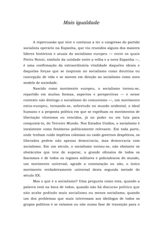 Mais igualdade
A repercussão que teve e continua a ter o congresso do partido
socialista operário na Espanha, que viu reunidos alguns dos maiores
líderes históricos e atuais do socialismo europeu — entre os quais
Pietro Nenni, símbolo da unidade entre a velha e a nova Espanha —,
é uma confirmação da extraordinária vitalidade daqueles ideais e
daquelas forças que se inspiram no socialismo como doutrina ou
concepção de vida e se movem em direção ao socialismo como novo
modelo de sociedade.
Nascido como movimento europeu, o socialismo tornou-se,
repartido em muitas formas, aspectos e perspectivas — e nesse
contexto não distingo o socialismo do comunismo —, um movimento
extra-europeu, tornando-se, sobretudo no mundo ocidental, o ideal
humano e a proposta política em que se espelham os movimentos de
libertação vitoriosos ou vencidos, já no poder ou em luta para
conquistá-lo, do Terceiro Mundo. Nos Estados Unidos, o socialismo é
inexistente como fenômeno politicamente relevante. Em toda parte,
onde tenham ruído impérios coloniais ou caído governos despóticos, os
liberados pedem não apenas democracia, mas democracia com
socialismo. Em um século, o socialismo tornou-se, não obstante os
obstáculos que teve de superar, a grande ofensiva de todos os
fascismos e de todos os regimes militares e policialescos do mundo,
um movimento universal, agrade a constatação ou não, o único
movimento verdadeiramente universal desta segunda metade do
século XX.
Mas o que é o socialismo? Uma pergunta como esta, quando a
palavra está na boca de todos, quando não há discurso político que
não acabe pedindo mais socialismo ou menos socialismo, quando
um dos problemas que mais interessam aos ideólogos de todos os
grupos políticos é se estamos ou não numa fase de transição para o
 