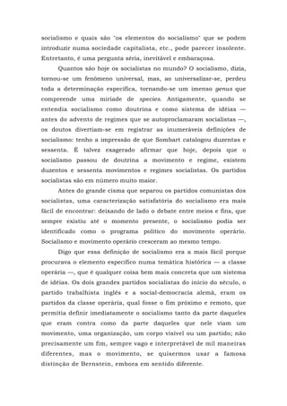 socialismo e quais são "os elementos do socialismo" que se podem
introduzir numa sociedade capitalista, etc., pode parecer insolente.
Entretanto, é uma pergunta séria, inevitável e embaraçosa.
Quantos são hoje os socialistas no mundo? O socialismo, dizia,
tornou-se um fenômeno universal, mas, ao universalizar-se, perdeu
toda a determinação específica, tornando-se um imenso genus que
compreende uma miríade de species. Antigamente, quando se
entendia socialismo como doutrina e como sistema de idéias —
antes do advento de regimes que se autoproclamaram socialistas —,
os doutos divertiam-se em registrar as inumeráveis definições de
socialismo: tenho a impressão de que Sombart catalogou duzentas e
sessenta. É talvez exagerado afirmar que hoje, depois que o
socialismo passou de doutrina a movimento e regime, existem
duzentos e sessenta movimentos e regimes socialistas. Os partidos
socialistas são em número muito maior.
Antes do grande cisma que separou os partidos comunistas dos
socialistas, uma caracterização satisfatória do socialismo era mais
fácil de encontrar: deixando de lado o debate entre meios e fins, que
sempre existiu até o momento presente, o socialismo podia ser
identificado como o programa político do movimento operário.
Socialismo e movimento operário cresceram ao mesmo tempo.
Digo que essa definição de socialismo era a mais fácil porque
procurava o elemento específico numa temática histórica — a classe
operária —, que é qualquer coisa bem mais concreta que um sistema
de idéias. Os dois grandes partidos socialistas do início do século, o
partido trabalhista inglês e a social-democracia alemã, eram os
partidos da classe operária, qual fosse o fim próximo e remoto, que
permitia definir imediatamente o socialismo tanto da parte daqueles
que eram contra como da parte daqueles que nele viam um
movimento, uma organização, um corpo visível ou um partido; não
precisamente um fim, sempre vago e interpretável de mil maneiras
diferentes, mas o movimento, se quisermos usar a famosa
distinção de Bernstein, embora em sentido diferente.
 