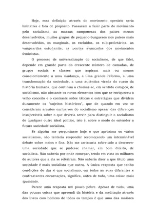 Hoje, essa definição através do movimento operário seria
limitativa e fora de propósito. Passaram a fazer parte do movimento
pelo socialismo as massas camponesas dos países menos
desenvolvidos, muitos grupos de pequeno-burgueses nos países mais
desenvolvidos, os marginais, os excluídos, os sub-proletários, as
vanguardas estudantis, as pontas avançadas dos movimentos
feministas.
O processo de universalização do socialismo, de que falei,
depende em grande parte do crescente número de camadas, de
grupos sociais e classes que aspiram mais ou menos
conscientemente a uma mudança, a uma grande reforma, a uma
transformação da sociedade, a uma autêntica virada do curso da
história humana, que continua a chamar-se, em sentido eulógico, de
socialismo, não obstante os novos elementos com que se enriqueceu o
velho conceito e o contraste sobre táticas e estratégias que dividem
duramente os "sujeitos históricos", que de quando em vez se
consideram arautos exclusivos do socialismo apesar das diferenças
insuperáveis sobre o que deveria servir para distinguir o socialismo
de qualquer outro ideal político, isto é, sobre o modo de entender a
futura sociedade socialista.
Se alguém me perguntasse hoje o que aproxima os vários
socialismos, não tentaria responder recomeçando um interminável
debate sobre meios e fins. Não me arriscaria sobretudo a descrever
uma sociedade que se pudesse chamar, em bom direito, de
socialista. Não saberia por onde começar, tendo em vista os milhares
de autores que a ela se referiram. Não saberia dizer a que título uma
sociedade é mais socialista que outra. A única resposta que tenho
condições de dar é que socialismo, em todas as suas diferentes e
contrastantes encarnações, significa, antes de tudo, uma coisa: mais
igualdade.
Parece uma resposta um pouco pobre. Apesar de tudo, uma
das poucas coisas que apreendi da história e da meditação através
dos livros com homens de todos os tempos é que uma das maiores
 