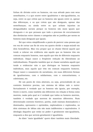 linhas de divisão entre os homens, em sua atitude para com seus
semelhantes, ê a que ocorre entre igualitários e não-igualitários, ou
seja, entre os que crêem que os homens são iguais entre si, apesar
das diferenças, e os que crêem que são desiguais, apesar das
semelhanças; ou ainda entre os que acham injustas as
desigualdades sociais porque os homens são mais iguais que
desiguais e os que pensam que todo o processo de encurtamento
das distâncias entre classes e categorias não se justifica por serem os
homens mais desiguais que iguais.
Sei que estou simplificando a ponto de parecer uma pessoa que
em vez de cortar um fio de erva em quatro divide o mapa-múndi em
dois hemisférios. Mas vou propor que se chame liberal aquele que
tende a colocar em evidência não aquilo que os homens têm em
comum enquanto homens, mas aquilo que têm de diferente enquanto
indivíduos. Daqui nasce a freqüente redução do liberalismo ao
individualismo. Proponho também que se chame socialista aquele que
tende a evidenciar não o que distingue os homens enquanto
indivíduos, mas aquilo que têm em comum enquanto homens.
Daqui nasce o casamento do socialismo, em suas diferentes formas
de igualitarismo, com o solidarismo, com o comunitarismo, o
coletivismo, etc.
De um ponto de vista abstrato, ou seja, prescindindo de um
contexto histórico preciso, um sistema de idéias vale o outro:
factualmente é verdade que os homens são iguais, por exemplo,
frente à morte, como também são diferentes em relação à forma como
morrem, razão pela qual se é verdade que todos os homens morrem,
também é verdade que morrem de maneiras diferentes. Num
determinado contexto histórico, porém, onde existam dominadores e
dominados, opressores e oprimidos, exploradores e explorados, os
dois sistemas de idéias não são mais indiferentes e equivalentes. A
ideologia daqueles que estão no poder é geralmente não-igualitária,
enquanto a dos que servem geralmente é igualitária.
Ao dizer "mais igualdade" quero dizer também mais liberdade.
 