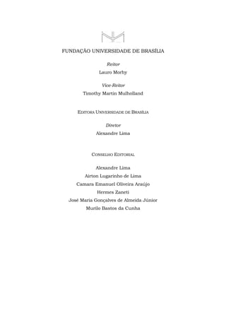FUNDAÇÃO UNIVERSIDADE DE BRASÍLIA
Reitor
Lauro Morhy
Vice-Reitor
Timothy Martin Mulholland
EDITORA UNIVERSIDADE DE BRASÍLIA
Diretor
Alexandre Lima
CONSELHO EDITORIAL
Alexandre Lima
Aírton Lugarinho de Lima
Camara Emanuel Oliveira Araújo
Hermes Zaneti
José Maria Gonçalves de Almeida Júnior
Murilo Bastos da Cunha
 