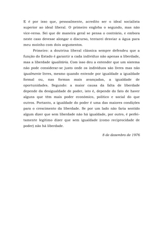 E é por isso que, pessoalmente, acredito ser o ideal socialista
superior ao ideal liberal. O primeiro engloba o segundo, mas não
vice-versa. Sei que de maneira geral se pensa o contrário, e embora
neste caso devesse alongar o discurso, tentarei desviar a água para
meu moinho com dois argumentos.
Primeiro: a doutrina liberal clássica sempre defendeu que a
função do Estado é garantir a cada indivíduo não apenas a liberdade,
mas a liberdade igualitária. Com isso deu a entender que um sistema
não pode considerar-se justo onde os indivíduos são livres mas não
igualmente livres, mesmo quando entende por igualdade a igualdade
formal ou, nas formas mais avançadas, a igualdade de
oportunidades. Segundo: a maior causa da falta de liberdade
depende da desigualdade de poder, isto é, depende do fato de haver
alguns que têm mais poder econômico, político e social do que
outros. Portanto, a igualdade do poder é uma das maiores condições
para o crescimento da liberdade. Se por um lado não faria sentido
algum dizer que sem liberdade não há igualdade, por outro, é perfei-
tamente legítimo dizer que sem igualdade (como reciprocidade de
poder) não há liberdade.
8 de dezembro de 1976
 