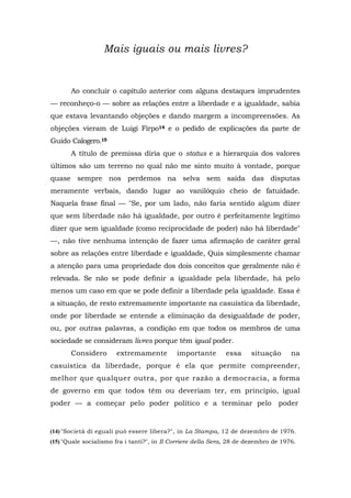 Mais iguais ou mais livres?
Ao concluir o capítulo anterior com alguns destaques imprudentes
— reconheço-o — sobre as relações entre a liberdade e a igualdade, sabia
que estava levantando objeções e dando margem a incompreensões. As
objeções vieram de Luigi Firpo14 e o pedido de explicações da parte de
Guido Calogero.15
A título de premissa diria que o status e a hierarquia dos valores
últimos são um terreno no qual não me sinto muito à vontade, porque
quase sempre nos perdemos na selva sem saída das disputas
meramente verbais, dando lugar ao vanilóquio cheio de fatuidade.
Naquela frase final — "Se, por um lado, não faria sentido algum dizer
que sem liberdade não há igualdade, por outro é perfeitamente legítimo
dizer que sem igualdade (como reciprocidade de poder) não há liberdade"
—, não tive nenhuma intenção de fazer uma afirmação de caráter geral
sobre as relações entre liberdade e igualdade, Quis simplesmente chamar
a atenção para uma propriedade dos dois conceitos que geralmente não é
relevada. Se não se pode definir a igualdade pela liberdade, há pelo
menos um caso em que se pode definir a liberdade pela igualdade. Essa é
a situação, de resto extremamente importante na casuística da liberdade,
onde por liberdade se entende a eliminação da desigualdade de poder,
ou, por outras palavras, a condição em que todos os membros de uma
sociedade se consideram livres porque têm igual poder.
Considero extremamente importante essa situação na
casuística da liberdade, porque é ela que permite compreender,
melhor que qualquer outra, por que razão a democracia, a forma
de governo em que todos têm ou deveriam ter, em princípio, igual
poder — a começar pelo poder político e a terminar pelo poder
(14)"Società di eguali può essere libera?", in La Stampa, 12 de dezembro de 1976.
(15) "Quale socialismo fra i tanti?", in II Corriere della Sera, 28 de dezembro de 1976.
 