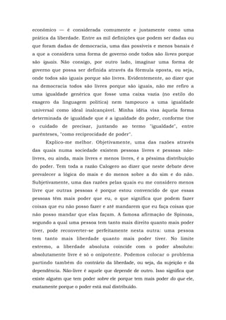 econômico — é considerada comumente e justamente como uma
prática da liberdade. Entre as mil definições que podem ser dadas ou
que foram dadas de democracia, uma das possíveis e menos banais é
a que a considera uma forma de governo onde todos são livres porque
são iguais. Não consigo, por outro lado, imaginar uma forma de
governo que possa ser definida através da fórmula oposta, ou seja,
onde todos são iguais porque são livres. Evidentemente, ao dizer que
na democracia todos são livres porque são iguais, não me refiro a
uma igualdade genérica que fosse uma caixa vazia (no estilo do
exagero da linguagem política) nem tampouco a uma igualdade
universal como ideal inalcançável. Minha idéia visa àquela forma
determinada de igualdade que é a igualdade do poder, conforme tive
o cuidado de precisar, juntando ao termo "igualdade", entre
parênteses, "como reciprocidade de poder".
Explico-me melhor. Objetivamente, uma das razões através
das quais numa sociedade existem pessoas livres e pessoas não-
livres, ou ainda, mais livres e menos livres, é a péssima distribuição
do poder. Tem toda a razão Calogero ao dizer que neste debate deve
prevalecer a lógica do mais e do menos sobre a do sim e do não.
Subjetivamente, uma das razões pelas quais eu me considero menos
livre que outras pessoas é porque estou convencido de que essas
pessoas têm mais poder que eu, o que significa que podem fazer
coisas que eu não posso fazer e até mandarem que eu faça coisas que
não posso mandar que elas façam. A famosa afirmação de Spinoza,
segundo a qual uma pessoa tem tanto mais direito quanto mais poder
tiver, pode reconverter-se perfeitamente nesta outra: uma pessoa
tem tanto mais liberdade quanto mais poder tiver. No limite
extremo, a liberdade absoluta coincide com o poder absoluto:
absolutamente livre é só o onipotente. Podemos colocar o problema
partindo também do contrário da liberdade, ou seja, da sujeição e da
dependência. Não-livre é aquele que depende de outro. Isso significa que
existe alguém que tem poder sobre ele porque tem mais poder do que ele,
exatamente porque o poder está mal distribuído.
 