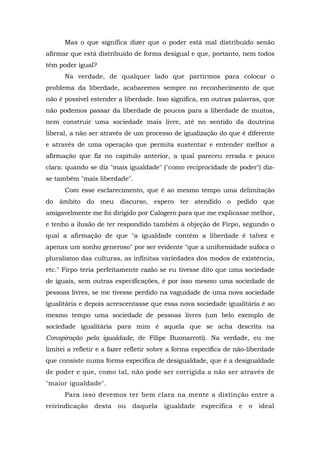 Mas o que significa dizer que o poder está mal distribuído senão
afirmar que está distribuído de forma desigual e que, portanto, nem todos
têm poder igual?
Na verdade, de qualquer lado que partirmos para colocar o
problema da liberdade, acabaremos sempre no reconhecimento de que
não é possível estender a liberdade. Isso significa, em outras palavras, que
não podemos passar da liberdade de poucos para a liberdade de muitos,
nem construir uma sociedade mais livre, até no sentido da doutrina
liberal, a não ser através de um processo de igualização do que é diferente
e através de uma operação que permita sustentar e entender melhor a
afirmação que fiz no capítulo anterior, a qual pareceu errada e pouco
clara: quando se diz "mais igualdade" ("como reciprocidade de poder") diz-
se também "mais liberdade".
Com esse esclarecimento, que é ao mesmo tempo uma delimitação
do âmbito do meu discurso, espero ter atendido o pedido que
amigavelmente me foi dirigido por Calogero para que me explicasse melhor,
e tenho a ilusão de ter respondido também à objeção de Firpo, segundo o
qual a afirmação de que "a igualdade contém a liberdade é talvez e
apenas um sonho generoso" por ser evidente "que a uniformidade sufoca o
pluralismo das culturas, as infinitas variedades dos modos de existência,
etc." Firpo teria perfeitamente razão se eu tivesse dito que uma sociedade
de iguais, sem outras especificações, é por isso mesmo uma sociedade de
pessoas livres, se me tivesse perdido na vaguidade de uma nova sociedade
igualitária e depois acrescentasse que essa nova sociedade igualitária é ao
mesmo tempo uma sociedade de pessoas livres (um belo exemplo de
sociedade igualitária para mim é aquela que se acha descrita na
Conspiração pela igualdade, de Filipe Buonarroti). Na verdade, eu me
limitei a refletir e a fazer refletir sobre a forma específica de não-liberdade
que consiste numa forma específica de desigualdade, que é a desigualdade
de poder e que, como tal, não pode ser corrigida a não ser através de
"maior igualdade".
Para isso devemos ter bem clara na mente a distinção entre a
reivindicação desta ou daquela igualdade específica e o ideal
 