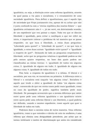 igualitário, ou seja, a distinção entre uma reforma igualitária, através
da qual passa a via para o socialismo, e o esvaziamento de uma
sociedade igualitária. Para definir o igualitarismo, que é aquele tipo
de sociedade que Firpo justamente cita, apesar de eu achar que não
é justo confundi-la com a "eterna república dos insetos felizes" — que
igualitária certamente não é —, já me servi, em determinada ocasião,
de um expediente que vou passar a expor. Toda vez que se discute
liberdade e igualdade, para evitar o vanilóquio a que me referi no
início, é importante colocar o problema de tal maneira que se possa
responder, no que toca à liberdade, a estas duas perguntas:
"Liberdade para quem?" e "Liberdade de quem?", e no que toca à
igualdade, a estas duas outras: "Igualdade entre quem?" e "Igualdade
a respeito de quê?". Deixando de lado as perguntas respeitantes à
liberdade, acho que às perguntas relativas à igualdade podem-se dar
pelo menos quatro respostas, na base das quais podem ser
classificadas as várias teorias: 1. igualdade de todos em alguma
coisa; 2. igualdade de alguns em tudo; 3. igualdade de alguns em
alguma coisa; 4. igualdade de todos em tudo.
Pois bem: a resposta do igualitário é a última. O liberal e o
socialista, por sua vez, se encontram na primeira. A diferença entre o
liberal e o socialista está naquele "em alguma coisa". Socialista é
aquele que tende a obter a igualdade de todos "em alguma coisa
mais", convencido de que em certos casos pedir mais igualdade, como
no caso da igualdade de poder, significa também pedir mais
liberdade. De passagem acrescento que a mesma diferença que existe
entre quem pede uma reforma igualitária e um igualitário ocorre
entre quem pede uma reforma liberal e um libertário, o qual poderia
ser definido, usando o mesmo expediente, como aquele que quer a
liberdade de todos em tudo.
Podemos dizer a mesma coisa de outra maneira. Uma reforma
igualitária, como a que estendeu o direito de voto às mulheres, é uma
reforma que elimina uma desigualdade precedente, por achar que se
tornou irrelevante o motivo de discriminação que antes era considerado
 