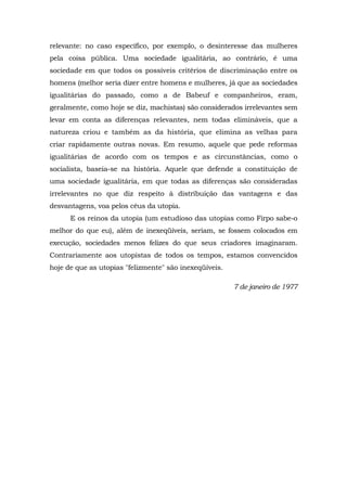 relevante: no caso específico, por exemplo, o desinteresse das mulheres
pela coisa pública. Uma sociedade igualitária, ao contrário, é uma
sociedade em que todos os possíveis critérios de discriminação entre os
homens (melhor seria dizer entre homens e mulheres, já que as sociedades
igualitárias do passado, como a de Babeuf e companheiros, eram,
geralmente, como hoje se diz, machistas) são considerados irrelevantes sem
levar em conta as diferenças relevantes, nem todas elimináveis, que a
natureza criou e também as da história, que elimina as velhas para
criar rapidamente outras novas. Em resumo, aquele que pede reformas
igualitárias de acordo com os tempos e as circunstâncias, como o
socialista, baseia-se na história. Aquele que defende a constituição de
uma sociedade igualitária, em que todas as diferenças são consideradas
irrelevantes no que diz respeito à distribuição das vantagens e das
desvantagens, voa pelos céus da utopia.
E os reinos da utopia (um estudioso das utopias como Firpo sabe-o
melhor do que eu), além de inexeqüíveis, seriam, se fossem colocados em
execução, sociedades menos felizes do que seus criadores imaginaram.
Contrariamente aos utopistas de todos os tempos, estamos convencidos
hoje de que as utopias "felizmente" são inexeqüíveis.
7 de janeiro de 1977
 
