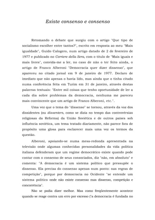 Existe consenso e consenso
Retomando o debate que surgiu com o artigo "Que tipo de
socialismo escolher entre tantos?", escrito em resposta ao meu "Mais
igualdade", Guido Calogero, num artigo datado de 2 de fevereiro de
1977 e publicado no Corriere della Sera, com o título de "Mais iguais e
mais livres", convida-me a ler, no caso de não o ter feito ainda, o
artigo de Franco Alberoni "Democracia quer dizer dissenso", que
apareceu no citado jornal em 9 de janeiro de 1977. Declaro de
imediato que não apenas o havia lido, mas ainda que o tinha citado
numa conferência feita em Turim em 31 de janeiro, através destas
palavras textuais: "Entre mil coisas que tenho oportunidade de ler a
cada dia sobre problemas da democracia, nenhuma me pareceu
mais convincente que um artigo de Franco Alberoni, etc.".
Uma vez que o tema do "dissenso" se tornou, através da voz dos
dissidentes (ou dissenters, como se dizia no tempo das controvérsias
religiosas da Reforma) da União Soviética e de outros países sob
influência soviética, um tema tratado diariamente, não parece fora de
propósito uma glosa para esclarecer mais uma vez os termos da
questão.
Alberoni, apoiando-se numa mesa-redonda apresentada na
televisão onde algumas conhecidas personalidades da vida política
italiana defenderam que um regime democrático existe quando pode
contar com o consenso de seus consociados, diz "não, em absoluto" e
comenta: "A democracia é um sistema político que pressupõe o
dissenso. Ela precisa do consenso apenas num ponto: nas regras de
competição", porque por democracia no Ocidente "se entende um
sistema político onde não existe consenso mas dissenso, competição e
concorrência".
Não se podia dizer melhor. Mas como freqüentemente acontece
quando se reage contra um erro por excesso ("a democracia é fundada no
 