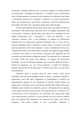 consenso"), também Alberoni caiu, em minha opinião, no excesso oposto
("a democracia é fundada no dissenso"). A verdade é que a democracia
não se funda apenas no consenso nem tampouco no dissenso, mas sobre
a simultânea presença de consenso e dissenso, ou mais precisamente
sobre um consenso que não exclua o dissenso e sobre um dissenso que
não exclua nem torne vão o consenso, dentro das regras do jogo,
É claro que Alberoni queria dizer outra coisa, que pode ser lida nas
entrelinhas. Não queria dizer que para haver um regime democrático não
é necessário o consenso. Queria dizer, sim, que para a existência de um
regime democrático não é necessário — seria até deletério — um
consenso unânime. Ora, o que distingue os regimes de democracia
ocidental dos de democracia chamada totalitária não é o fato de uns
estarem fundados sobre o dissenso e outros sobre o consenso, mas sim
que nos primeiros existe um consenso, o qual, contentando-se em ser o
consenso dos mais ou da maior parte, baseado nas regras do jogo, admite
o dissenso dos menos ou da minoria, enquanto nos segundos há um
consenso que não admite o dissenso porque é ou pretende ser o consenso
de todos. Como diz muito bem Alberoni, os regimes da democracia
totalitária, em vez de deixarem àqueles que a pensam diferentemente o
direito de oposição, ou, em outras palavras, o direito de dissenso,
querem reeducá-los de tal modo que se tornem, por amor ou pela força,
consencientes.
Podemos dizer a mesma coisa de outra forma: como numa
sociedade cada vez mais complexa como a nossa o consenso unânime é
improvável, para não dizer impossível (a unanimidade é possível em
pequeníssimos grupos ou em momentos de grande tensão ideal), um
regime que se contenta com o consenso da maioria pode deixar livres seus
cidadãos para consentir ou dissentir, porque a formação de uma maioria
e não apenas possível mas provável, não importando se a maioria é de
consencientes ou de dissidentes. Ao contrário, um regime que exige
um consentimento unânime ou que defende que um sistema político
para ser legítimo deve fundar-se no consenso de todos, sem excluir
ninguém, não pode chegar a esse resultado, admitida a
 
