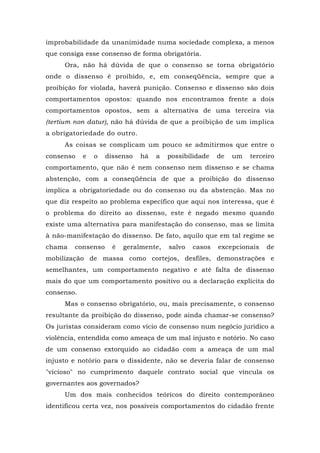 improbabilidade da unanimidade numa sociedade complexa, a menos
que consiga esse consenso de forma obrigatória.
Ora, não há dúvida de que o consenso se torna obrigatório
onde o dissenso é proibido, e, em conseqüência, sempre que a
proibição for violada, haverá punição. Consenso e dissenso são dois
comportamentos opostos: quando nos encontramos frente a dois
comportamentos opostos, sem a alternativa de uma terceira via
(tertium non datur), não há dúvida de que a proibição de um implica
a obrigatoriedade do outro.
As coisas se complicam um pouco se admitirmos que entre o
consenso e o dissenso há a possibilidade de um terceiro
comportamento, que não é nem consenso nem dissenso e se chama
abstenção, com a conseqüência de que a proibição do dissenso
implica a obrigatoriedade ou do consenso ou da abstenção. Mas no
que diz respeito ao problema específico que aqui nos interessa, que é
o problema do direito ao dissenso, este é negado mesmo quando
existe uma alternativa para manifestação do consenso, mas se limita
à não-manifestação do dissenso. De fato, aquilo que em tal regime se
chama consenso é geralmente, salvo casos excepcionais de
mobilização de massa como cortejos, desfiles, demonstrações e
semelhantes, um comportamento negativo e até falta de dissenso
mais do que um comportamento positivo ou a declaração explícita do
consenso.
Mas o consenso obrigatório, ou, mais precisamente, o consenso
resultante da proibição do dissenso, pode ainda chamar-se consenso?
Os juristas consideram como vício de consenso num negócio jurídico a
violência, entendida como ameaça de um mal injusto e notório. No caso
de um consenso extorquido ao cidadão com a ameaça de um mal
injusto e notório para o dissidente, não se deveria falar de consenso
"vicioso" no cumprimento daquele contrato social que vincula os
governantes aos governados?
Um dos mais conhecidos teóricos do direito contemporâneo
identificou certa vez, nos possíveis comportamentos do cidadão frente
 
