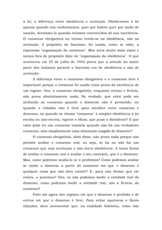 à lei, a diferença entre obediência e aceitação. Obedecemos à lei
apenas quando nos conformamos, quer por hábito quer por medo de
sanção. Aceitamo-la quando estamos convencidos de sua excelência.
O consenso obrigatório ou vicioso revela-se na obediência, não na
aceitação. A propósito do fascismo, foi usada, como se sabe, a
expressão "organização do consenso". Mas seria muito mais exato e
menos fora de propósito falar de "organização da obediência". O que
aconteceu em 25 de julho de 1943 prova que a atitude da maior
parte dos italianos perante o fascismo era de obediência e não de
aceitação.
A diferença entre o consenso obrigatório e o consenso livre é
importante porque o consenso foi usado como prova da excelência de
um regime. Ora, o consenso obrigatório, enquanto vicioso e fictício,
não prova absolutamente nada, Na verdade, que valor pode ser
atribuído ao consenso quando o dissenso não é permitido, ou
quando o cidadão não é livre para escolher entre consenso e
dissenso, ou quando se chama "consenso" à simples obediência à lei
escrita ou não-escrita, vigente e eficaz, que pune o dissidente? E que
valor pode ter um consenso também quando não há um verdadeiro
consenso, mas simplesmente uma abstenção coagida de dissentir?
O consenso obrigatório, além disso, não prova nada porque não
permite avaliar o consenso real, ou seja, se há ou não há um
consenso que seja aceitação e não mera obediência. A única forma
de avaliar o consenso real é avaliar o seu contrário, que é o dissenso.
Mas, como podemos avaliá-lo se o proibimos? Como podemos avaliar
se existe o dissenso a partir do momento em que o dissenso é
qualquer coisa que não deve existir? E, para não deixar que ele
exista, o punimos? Ora, se não podemos medir a entidade real do
dissenso, como podemos medir a entidade real, não a fictícia, do
consenso?
Falei até agora dos regimes em que o dissenso é proibido e de
outros em que o dissenso ê livre. Para evitar equívocos e fáceis
objeções, devo acrescentar que, na realidade histórica, como não
 