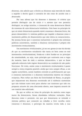 dissenso, não admite que o direito ao dissenso seja exercido de modo
a impedir o direito igual e contrário de não estar de acordo com o
desacordo.
Por isso afirmo que há dissenso e dissenso. O critério que
permite distinguir um do outro é o mesmo que nos permitiu
distinguir, no artigo anterior, o consenso de uma democracia liberal
do consenso de uma democracia totalitária. Com base no princípio de
que só existe democracia quando existe consenso e dissenso livres, tão
pouco democrático é o sistema político que impede o dissenso como o
movimento político de dissencientes que não tolera os consencientes.
Da mesma forma que o consenso exclusivista é próprio dos sistemas
políticos autoritários, também o dissenso exclusivista é próprio dos
movimentos revolucionários.
Um movimento revolucionário, já em seu germe (e não há dúvida
de que os movimentos estudantis são tanto no bem como no mal
movimentos revolucionários), funda-se e deve fundar-se no princípio
da unanimidade, ou seja, num princípio que contrasta com a regra
da maioria, base de todo o sistema democrático, e que se fosse
aplicado colocaria todo regime democrático na condição de não poder
funcionar. De resto, assim como o movimento revolucionário é quase
sempre a única resposta possível, ainda que nem sempre eficaz, a um
regime autoritário, assim também entende-se perfeitamente por que
o consenso exclusivista e o dissenso exclusivista existem em relação
recíproca. Para voltar aos fatos da Universidade de Roma, os grupos
que impuseram seu dissenso recorrendo até à violência sustentam
que não tinham outro meio para afastar um consenso que não era
proposto através de uma discussão aberta, mas imposto através de
um comício não-solicitado.
No que se refere ao tema do princípio da maioria como regra
áurea da democracia, foram abordadas infinitas variações. Num
discurso como o presente, em que por democracia se entende o
sistema político que consente ao cidadão a livre escolha entre
consenso e dissenso, o princípio da maioria revela toda a sua
 