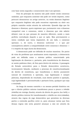 com base nesta segunda o consenciente não é um opressor.
Fora do princípio da maioria não pode existir senão consenso
unânime, que enquanto unânime não pode ser senão imposto, como
procurei demonstrar no artigo anterior, ou então dissenso ilegítimo
que enquanto ilegítimo não pode encontrar expressão ou abrir seu
próprio caminho senão através da subversão. Quando digo que há
dissenso e dissenso, quero expressar que, juntamente com o dissenso
compatível com o consenso, existe o dissenso que não admite
debater com os que pensam de maneira diferente, sendo a mais
perfeita contrafação daquilo a que se opõe. Mas precisamente a
única condição que torna impossível, de um lado, o consenso
opressor, e, de outro, o dissenso subversor — e que por
conseqüência admite a compatibilidade entre consenso e dissenso —
é o respeito da regra áurea da democracia.
A democracia pode ser definida de muitas maneiras. Do ponto
de vista do problema que analisamos nesta exposição, a democracia
pode ser definida como o sistema político caracterizado pela
legitimação do dissenso e, portanto, pela transferência do dissenso,
se assim podemos dizer, de fora para dentro do sistema. A passagem
do Estado autocrático para o Estado democrático aconteceu,
tecnicamente falando, mediante o processo de constitucionalização
do direito de resistência, que transformou o direito puramente
natural de resistência à opressão, cuja legitimação é sempre
póstuma, dependendo do resultado, num direito positivo à oposição,
cuja legitimidade é preconstituída e portanto lícita, qualquer que seja
o resultado.
Ao longo do mesmo caminho e no mesmo período histórico em
que o direito público externo transformou pouco a pouco o rebelde
(rebellis) em inimigo (hostis), através do direito de guerra (ius belli), o
direito público interno foi transformando o rebellis em civis (cidadão),
através das regras do jogo democrático que permitem às diversas
partes a contenda pacífica entre si, para alcançar metas que fora
dessas regras não seria possível alcançar a não ser através da
 